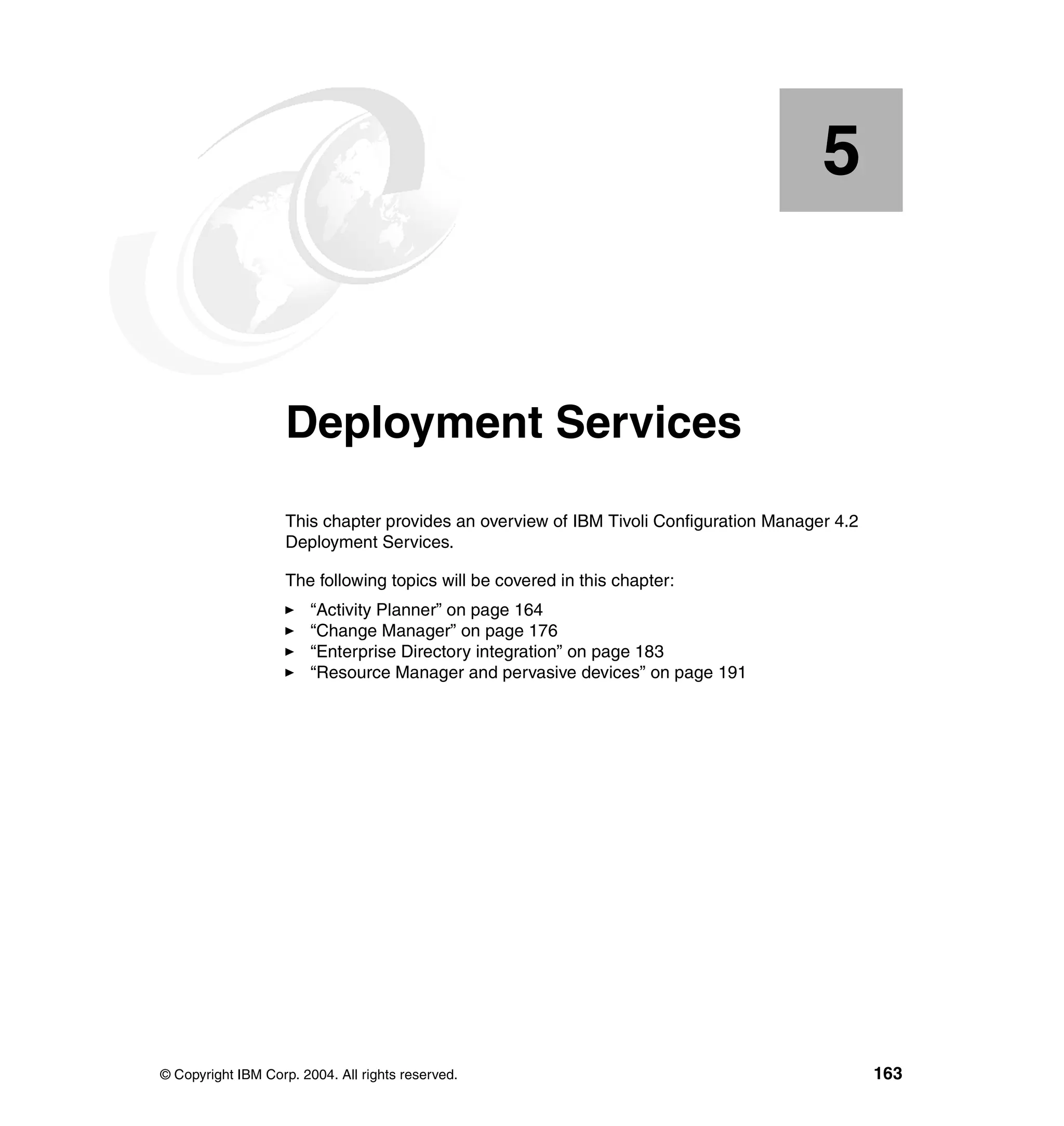 5


    Chapter 5.      Deployment Services
                    This chapter provides an overview of IBM Tivoli Configuration Manager 4.2
                    Deployment Services.

                    The following topics will be covered in this chapter:
                        “Activity Planner” on page 164
                        “Change Manager” on page 176
                        “Enterprise Directory integration” on page 183
                        “Resource Manager and pervasive devices” on page 191




© Copyright IBM Corp. 2004. All rights reserved.                                                163
 