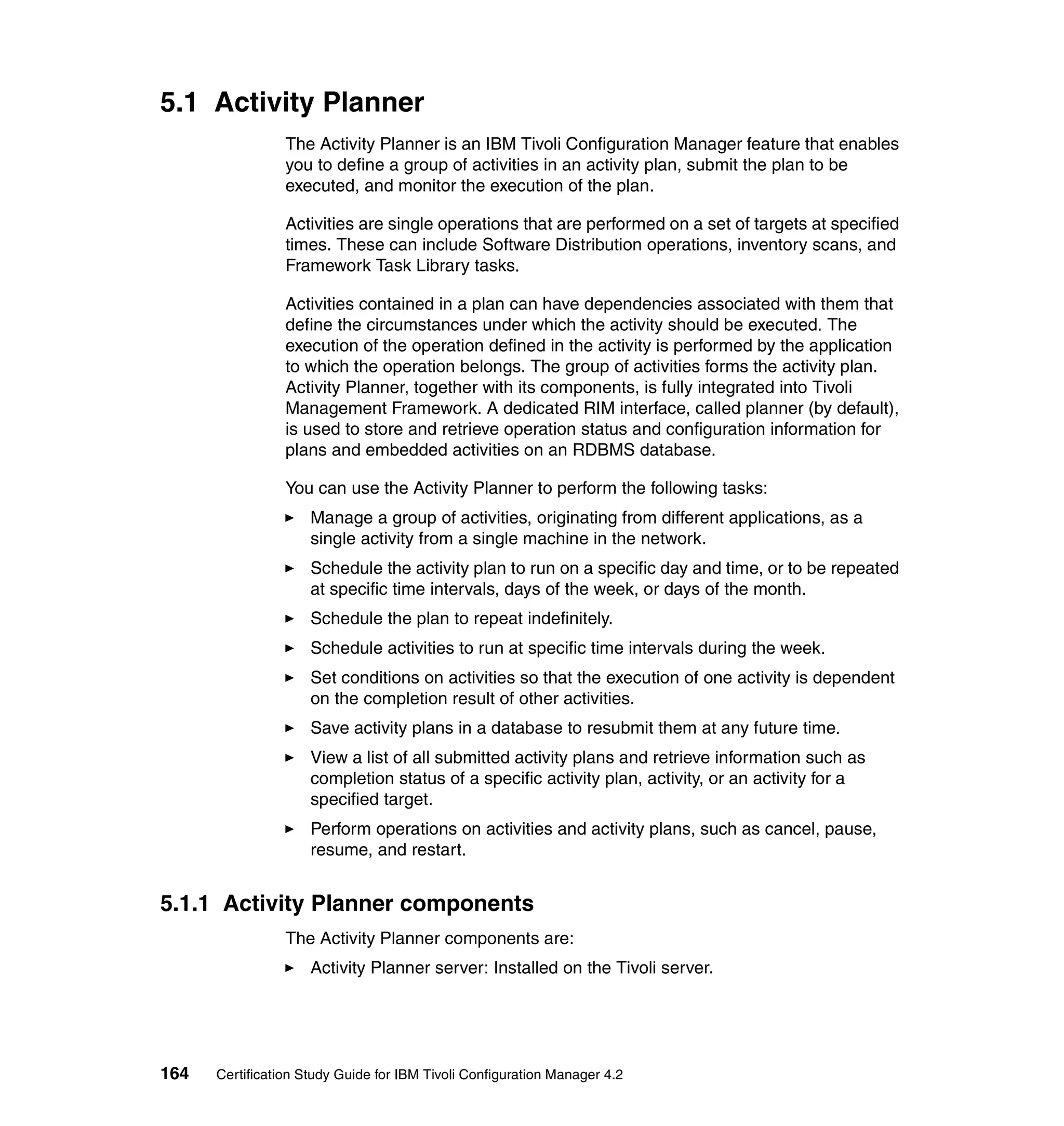5.1 Activity Planner
                 The Activity Planner is an IBM Tivoli Configuration Manager feature that enables
                 you to define a group of activities in an activity plan, submit the plan to be
                 executed, and monitor the execution of the plan.

                 Activities are single operations that are performed on a set of targets at specified
                 times. These can include Software Distribution operations, inventory scans, and
                 Framework Task Library tasks.

                 Activities contained in a plan can have dependencies associated with them that
                 define the circumstances under which the activity should be executed. The
                 execution of the operation defined in the activity is performed by the application
                 to which the operation belongs. The group of activities forms the activity plan.
                 Activity Planner, together with its components, is fully integrated into Tivoli
                 Management Framework. A dedicated RIM interface, called planner (by default),
                 is used to store and retrieve operation status and configuration information for
                 plans and embedded activities on an RDBMS database.

                 You can use the Activity Planner to perform the following tasks:
                     Manage a group of activities, originating from different applications, as a
                     single activity from a single machine in the network.
                     Schedule the activity plan to run on a specific day and time, or to be repeated
                     at specific time intervals, days of the week, or days of the month.
                     Schedule the plan to repeat indefinitely.
                     Schedule activities to run at specific time intervals during the week.
                     Set conditions on activities so that the execution of one activity is dependent
                     on the completion result of other activities.
                     Save activity plans in a database to resubmit them at any future time.
                     View a list of all submitted activity plans and retrieve information such as
                     completion status of a specific activity plan, activity, or an activity for a
                     specified target.
                     Perform operations on activities and activity plans, such as cancel, pause,
                     resume, and restart.


5.1.1 Activity Planner components
                 The Activity Planner components are:
                     Activity Planner server: Installed on the Tivoli server.




164   Certification Study Guide for IBM Tivoli Configuration Manager 4.2
 