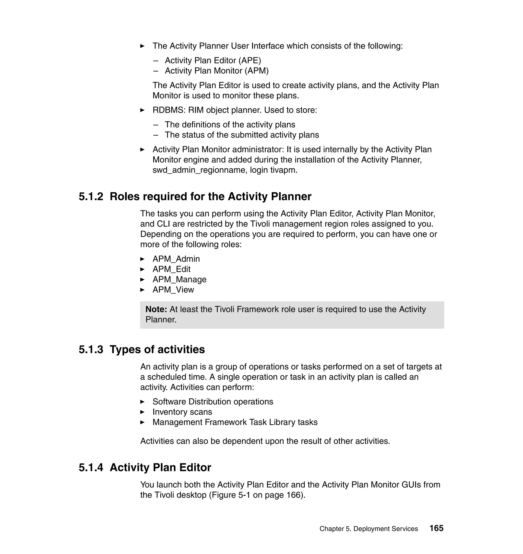The Activity Planner User Interface which consists of the following:
               – Activity Plan Editor (APE)
               – Activity Plan Monitor (APM)
               The Activity Plan Editor is used to create activity plans, and the Activity Plan
               Monitor is used to monitor these plans.
               RDBMS: RIM object planner. Used to store:
               – The definitions of the activity plans
               – The status of the submitted activity plans
               Activity Plan Monitor administrator: It is used internally by the Activity Plan
               Monitor engine and added during the installation of the Activity Planner,
               swd_admin_regionname, login tivapm.


5.1.2 Roles required for the Activity Planner
            The tasks you can perform using the Activity Plan Editor, Activity Plan Monitor,
            and CLI are restricted by the Tivoli management region roles assigned to you.
            Depending on the operations you are required to perform, you can have one or
            more of the following roles:
               APM_Admin
               APM_Edit
               APM_Manage
               APM_View

             Note: At least the Tivoli Framework role user is required to use the Activity
             Planner.


5.1.3 Types of activities
            An activity plan is a group of operations or tasks performed on a set of targets at
            a scheduled time. A single operation or task in an activity plan is called an
            activity. Activities can perform:
               Software Distribution operations
               Inventory scans
               Management Framework Task Library tasks

            Activities can also be dependent upon the result of other activities.


5.1.4 Activity Plan Editor
            You launch both the Activity Plan Editor and the Activity Plan Monitor GUIs from
            the Tivoli desktop (Figure 5-1 on page 166).


                                                              Chapter 5. Deployment Services   165
 