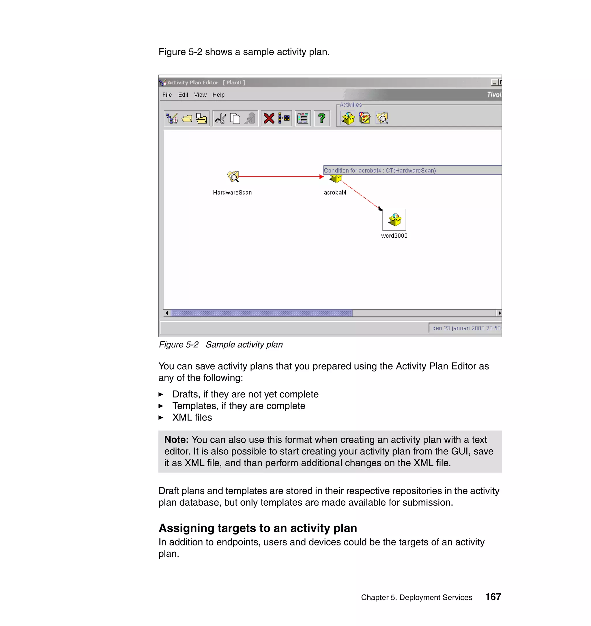 Figure 5-2 shows a sample activity plan.




Figure 5-2 Sample activity plan

You can save activity plans that you prepared using the Activity Plan Editor as
any of the following:
   Drafts, if they are not yet complete
   Templates, if they are complete
   XML files

 Note: You can also use this format when creating an activity plan with a text
 editor. It is also possible to start creating your activity plan from the GUI, save
 it as XML file, and than perform additional changes on the XML file.

Draft plans and templates are stored in their respective repositories in the activity
plan database, but only templates are made available for submission.

Assigning targets to an activity plan
In addition to endpoints, users and devices could be the targets of an activity
plan.



                                                  Chapter 5. Deployment Services   167
 
