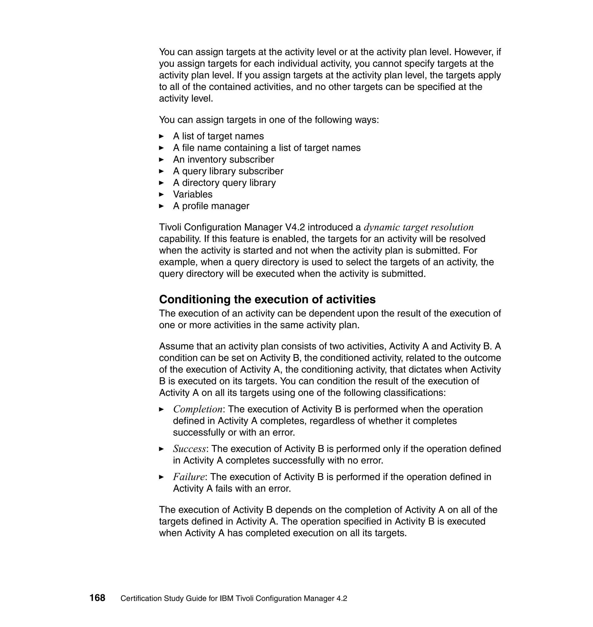 You can assign targets at the activity level or at the activity plan level. However, if
                 you assign targets for each individual activity, you cannot specify targets at the
                 activity plan level. If you assign targets at the activity plan level, the targets apply
                 to all of the contained activities, and no other targets can be specified at the
                 activity level.

                 You can assign targets in one of the following ways:
                     A list of target names
                     A file name containing a list of target names
                     An inventory subscriber
                     A query library subscriber
                     A directory query library
                     Variables
                     A profile manager

                 Tivoli Configuration Manager V4.2 introduced a dynamic target resolution
                 capability. If this feature is enabled, the targets for an activity will be resolved
                 when the activity is started and not when the activity plan is submitted. For
                 example, when a query directory is used to select the targets of an activity, the
                 query directory will be executed when the activity is submitted.

                 Conditioning the execution of activities
                 The execution of an activity can be dependent upon the result of the execution of
                 one or more activities in the same activity plan.

                 Assume that an activity plan consists of two activities, Activity A and Activity B. A
                 condition can be set on Activity B, the conditioned activity, related to the outcome
                 of the execution of Activity A, the conditioning activity, that dictates when Activity
                 B is executed on its targets. You can condition the result of the execution of
                 Activity A on all its targets using one of the following classifications:
                     Completion: The execution of Activity B is performed when the operation
                     defined in Activity A completes, regardless of whether it completes
                     successfully or with an error.
                     Success: The execution of Activity B is performed only if the operation defined
                     in Activity A completes successfully with no error.
                     Failure: The execution of Activity B is performed if the operation defined in
                     Activity A fails with an error.

                 The execution of Activity B depends on the completion of Activity A on all of the
                 targets defined in Activity A. The operation specified in Activity B is executed
                 when Activity A has completed execution on all its targets.




168   Certification Study Guide for IBM Tivoli Configuration Manager 4.2
 