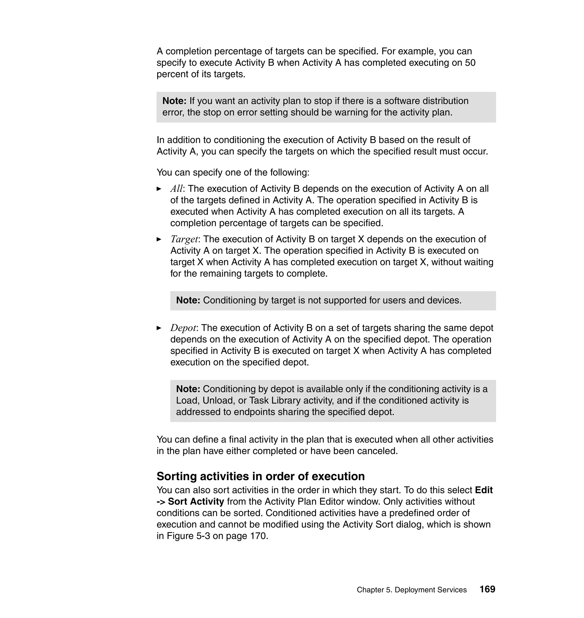 A completion percentage of targets can be specified. For example, you can
specify to execute Activity B when Activity A has completed executing on 50
percent of its targets.

 Note: If you want an activity plan to stop if there is a software distribution
 error, the stop on error setting should be warning for the activity plan.

In addition to conditioning the execution of Activity B based on the result of
Activity A, you can specify the targets on which the specified result must occur.

You can specify one of the following:
   All: The execution of Activity B depends on the execution of Activity A on all
   of the targets defined in Activity A. The operation specified in Activity B is
   executed when Activity A has completed execution on all its targets. A
   completion percentage of targets can be specified.
   Target: The execution of Activity B on target X depends on the execution of
   Activity A on target X. The operation specified in Activity B is executed on
   target X when Activity A has completed execution on target X, without waiting
   for the remaining targets to complete.

    Note: Conditioning by target is not supported for users and devices.

   Depot: The execution of Activity B on a set of targets sharing the same depot
   depends on the execution of Activity A on the specified depot. The operation
   specified in Activity B is executed on target X when Activity A has completed
   execution on the specified depot.

    Note: Conditioning by depot is available only if the conditioning activity is a
    Load, Unload, or Task Library activity, and if the conditioned activity is
    addressed to endpoints sharing the specified depot.

You can define a final activity in the plan that is executed when all other activities
in the plan have either completed or have been canceled.

Sorting activities in order of execution
You can also sort activities in the order in which they start. To do this select Edit
-> Sort Activity from the Activity Plan Editor window. Only activities without
conditions can be sorted. Conditioned activities have a predefined order of
execution and cannot be modified using the Activity Sort dialog, which is shown
in Figure 5-3 on page 170.




                                                   Chapter 5. Deployment Services   169
 