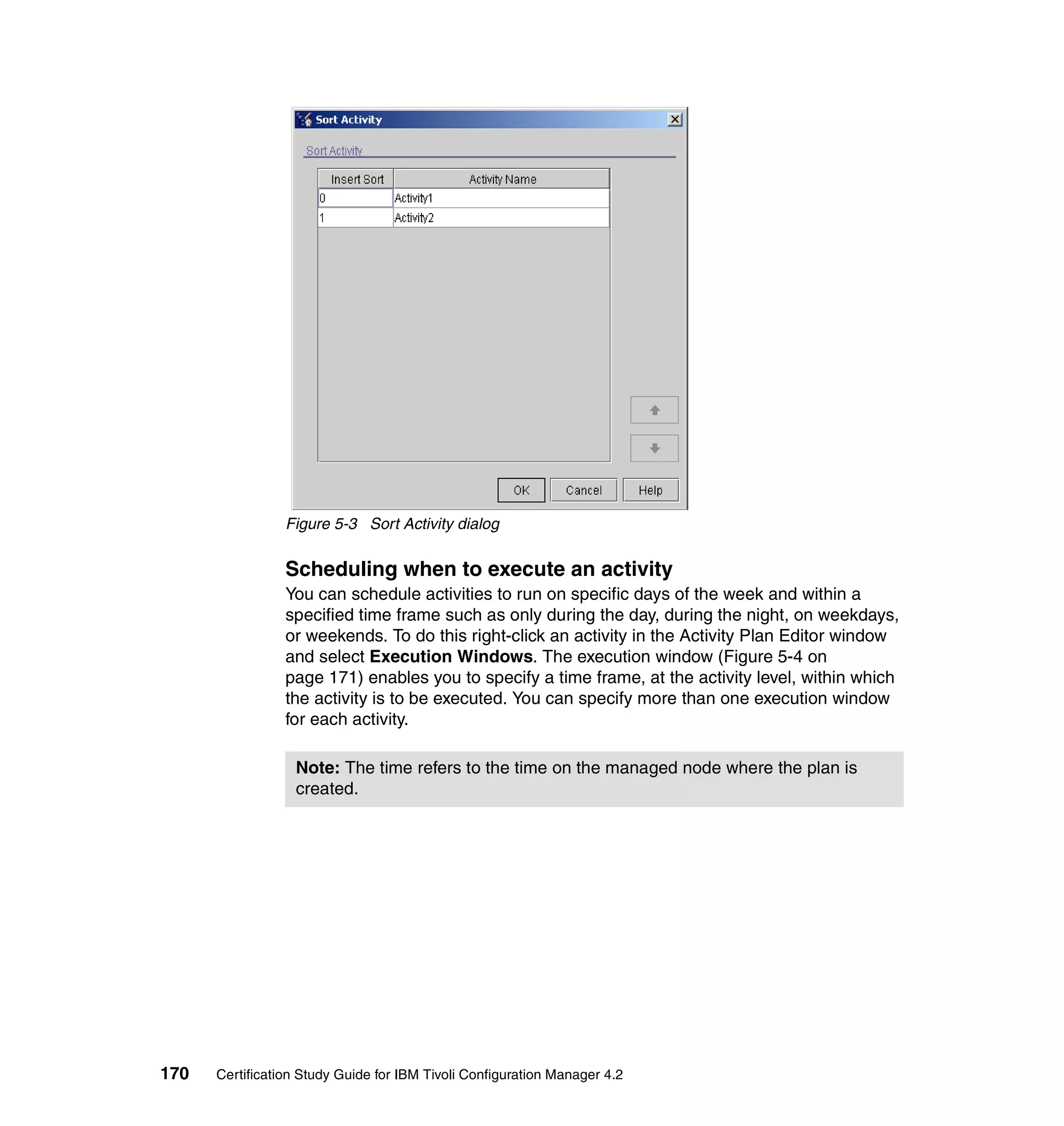 Figure 5-3 Sort Activity dialog


                 Scheduling when to execute an activity
                 You can schedule activities to run on specific days of the week and within a
                 specified time frame such as only during the day, during the night, on weekdays,
                 or weekends. To do this right-click an activity in the Activity Plan Editor window
                 and select Execution Windows. The execution window (Figure 5-4 on
                 page 171) enables you to specify a time frame, at the activity level, within which
                 the activity is to be executed. You can specify more than one execution window
                 for each activity.

                  Note: The time refers to the time on the managed node where the plan is
                  created.




170   Certification Study Guide for IBM Tivoli Configuration Manager 4.2
 