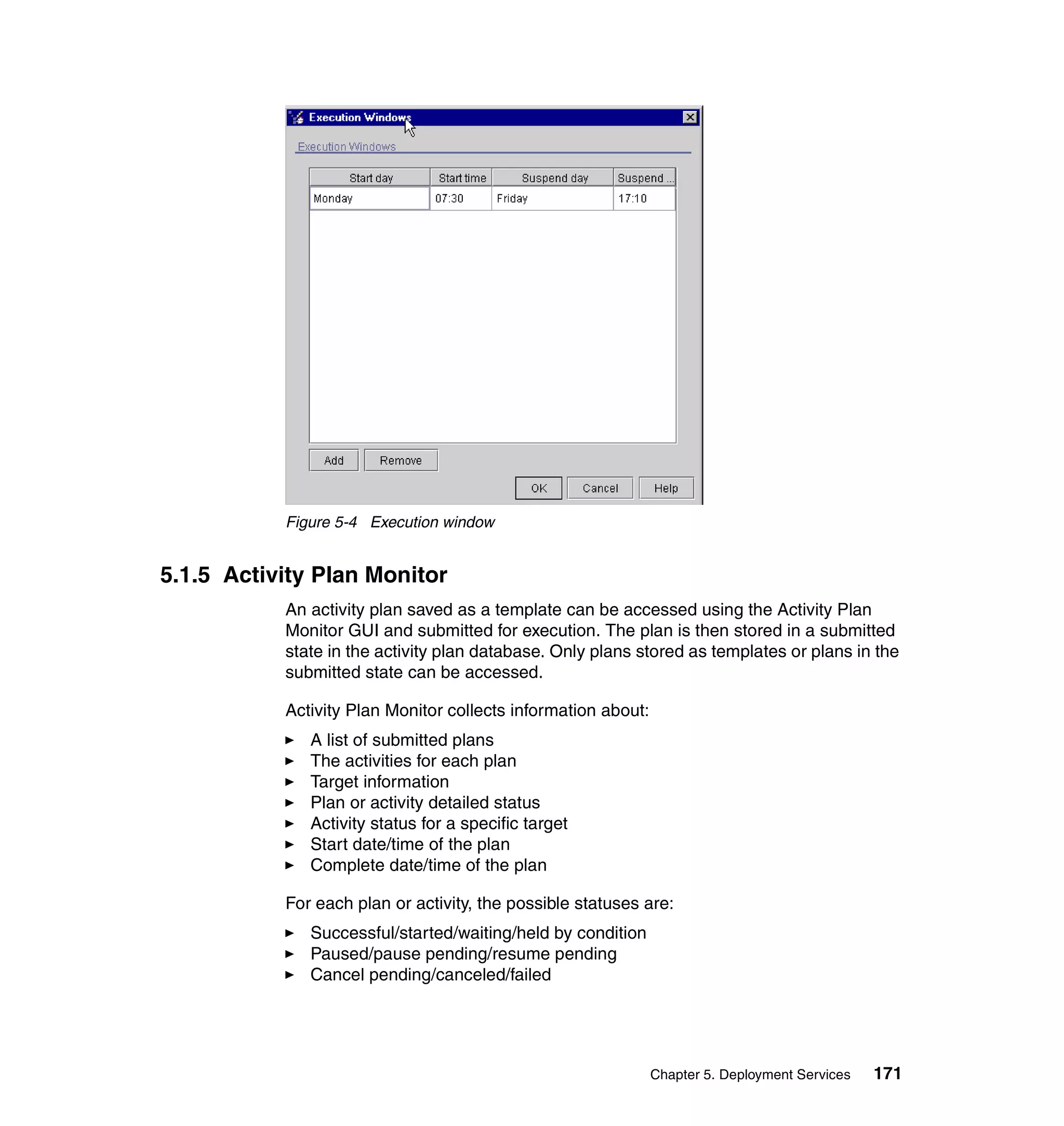 Figure 5-4 Execution window


5.1.5 Activity Plan Monitor
           An activity plan saved as a template can be accessed using the Activity Plan
           Monitor GUI and submitted for execution. The plan is then stored in a submitted
           state in the activity plan database. Only plans stored as templates or plans in the
           submitted state can be accessed.

           Activity Plan Monitor collects information about:
              A list of submitted plans
              The activities for each plan
              Target information
              Plan or activity detailed status
              Activity status for a specific target
              Start date/time of the plan
              Complete date/time of the plan

           For each plan or activity, the possible statuses are:
              Successful/started/waiting/held by condition
              Paused/pause pending/resume pending
              Cancel pending/canceled/failed




                                                               Chapter 5. Deployment Services   171
 