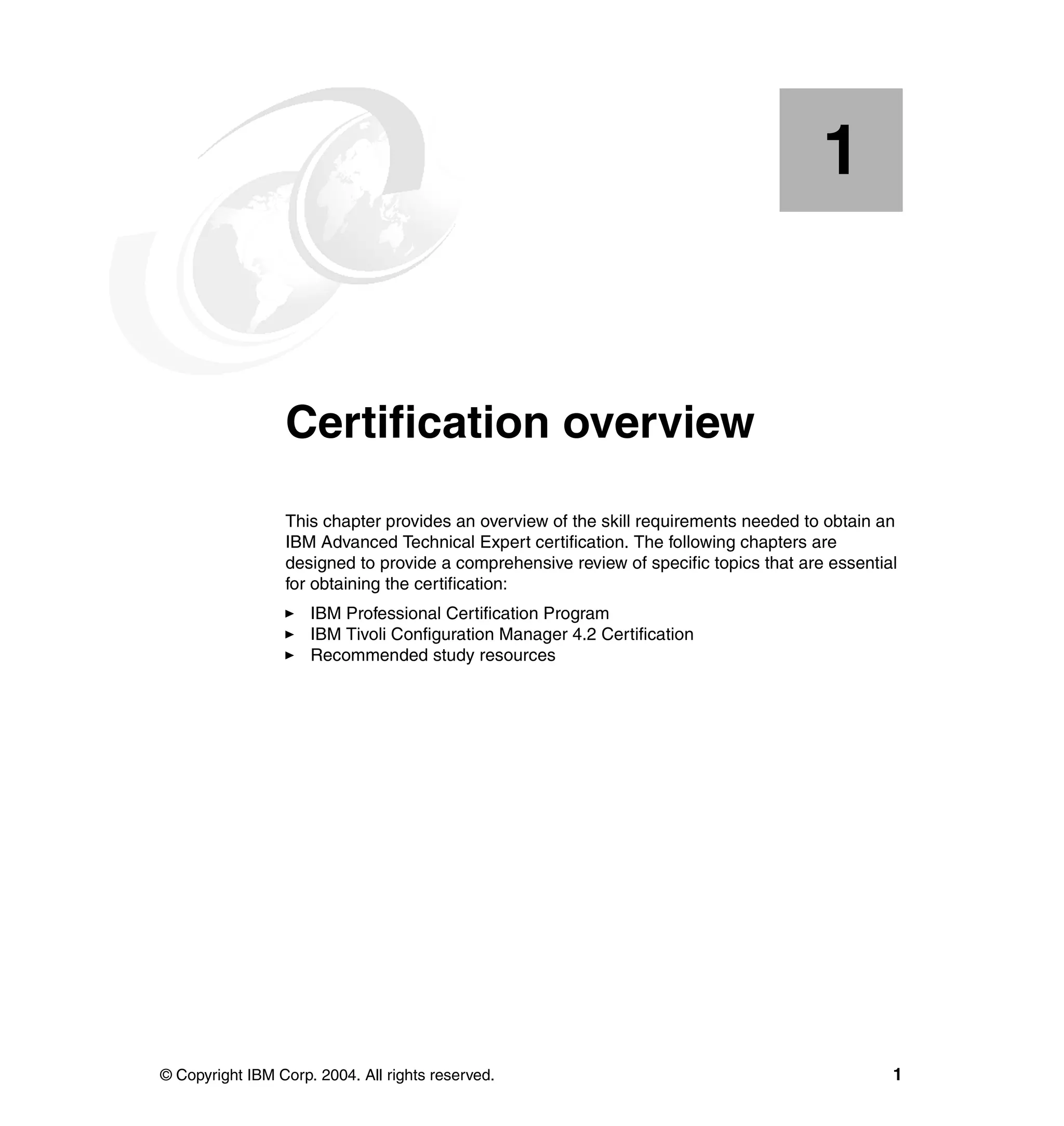 1


    Chapter 1.   Certification overview
                 This chapter provides an overview of the skill requirements needed to obtain an
                 IBM Advanced Technical Expert certification. The following chapters are
                 designed to provide a comprehensive review of specific topics that are essential
                 for obtaining the certification:
                     IBM Professional Certification Program
                     IBM Tivoli Configuration Manager 4.2 Certification
                     Recommended study resources




© Copyright IBM Corp. 2004. All rights reserved.                                                1
 