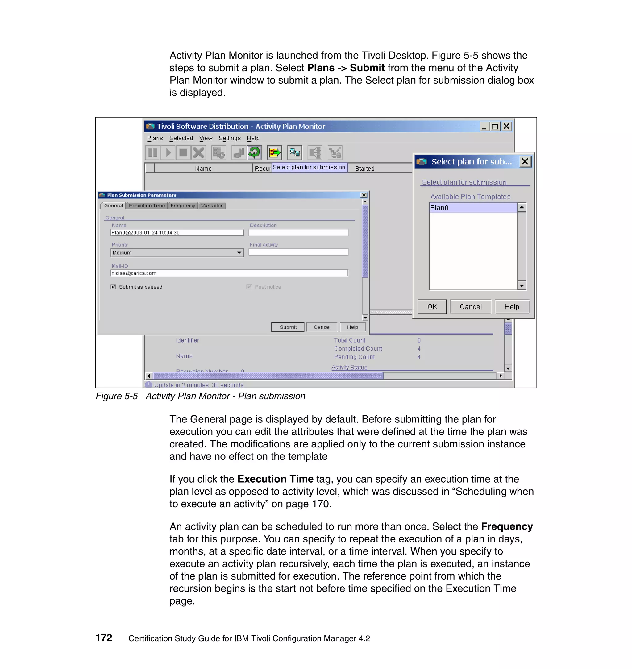 Activity Plan Monitor is launched from the Tivoli Desktop. Figure 5-5 shows the
                  steps to submit a plan. Select Plans -> Submit from the menu of the Activity
                  Plan Monitor window to submit a plan. The Select plan for submission dialog box
                  is displayed.




Figure 5-5 Activity Plan Monitor - Plan submission

                  The General page is displayed by default. Before submitting the plan for
                  execution you can edit the attributes that were defined at the time the plan was
                  created. The modifications are applied only to the current submission instance
                  and have no effect on the template

                  If you click the Execution Time tag, you can specify an execution time at the
                  plan level as opposed to activity level, which was discussed in “Scheduling when
                  to execute an activity” on page 170.

                  An activity plan can be scheduled to run more than once. Select the Frequency
                  tab for this purpose. You can specify to repeat the execution of a plan in days,
                  months, at a specific date interval, or a time interval. When you specify to
                  execute an activity plan recursively, each time the plan is executed, an instance
                  of the plan is submitted for execution. The reference point from which the
                  recursion begins is the start not before time specified on the Execution Time
                  page.


172    Certification Study Guide for IBM Tivoli Configuration Manager 4.2
 
