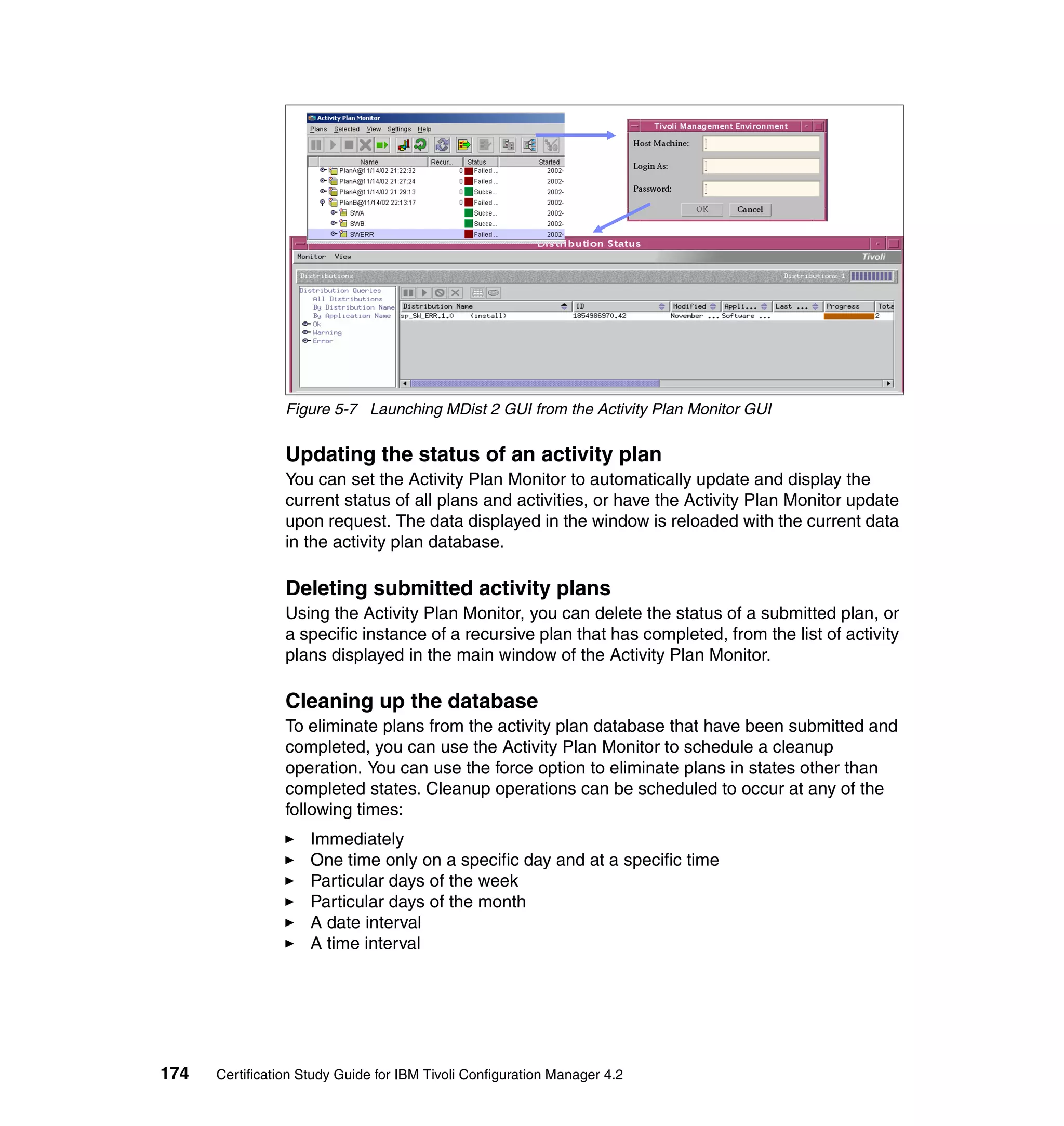 Figure 5-7 Launching MDist 2 GUI from the Activity Plan Monitor GUI


                 Updating the status of an activity plan
                 You can set the Activity Plan Monitor to automatically update and display the
                 current status of all plans and activities, or have the Activity Plan Monitor update
                 upon request. The data displayed in the window is reloaded with the current data
                 in the activity plan database.

                 Deleting submitted activity plans
                 Using the Activity Plan Monitor, you can delete the status of a submitted plan, or
                 a specific instance of a recursive plan that has completed, from the list of activity
                 plans displayed in the main window of the Activity Plan Monitor.

                 Cleaning up the database
                 To eliminate plans from the activity plan database that have been submitted and
                 completed, you can use the Activity Plan Monitor to schedule a cleanup
                 operation. You can use the force option to eliminate plans in states other than
                 completed states. Cleanup operations can be scheduled to occur at any of the
                 following times:
                     Immediately
                     One time only on a specific day and at a specific time
                     Particular days of the week
                     Particular days of the month
                     A date interval
                     A time interval




174   Certification Study Guide for IBM Tivoli Configuration Manager 4.2
 