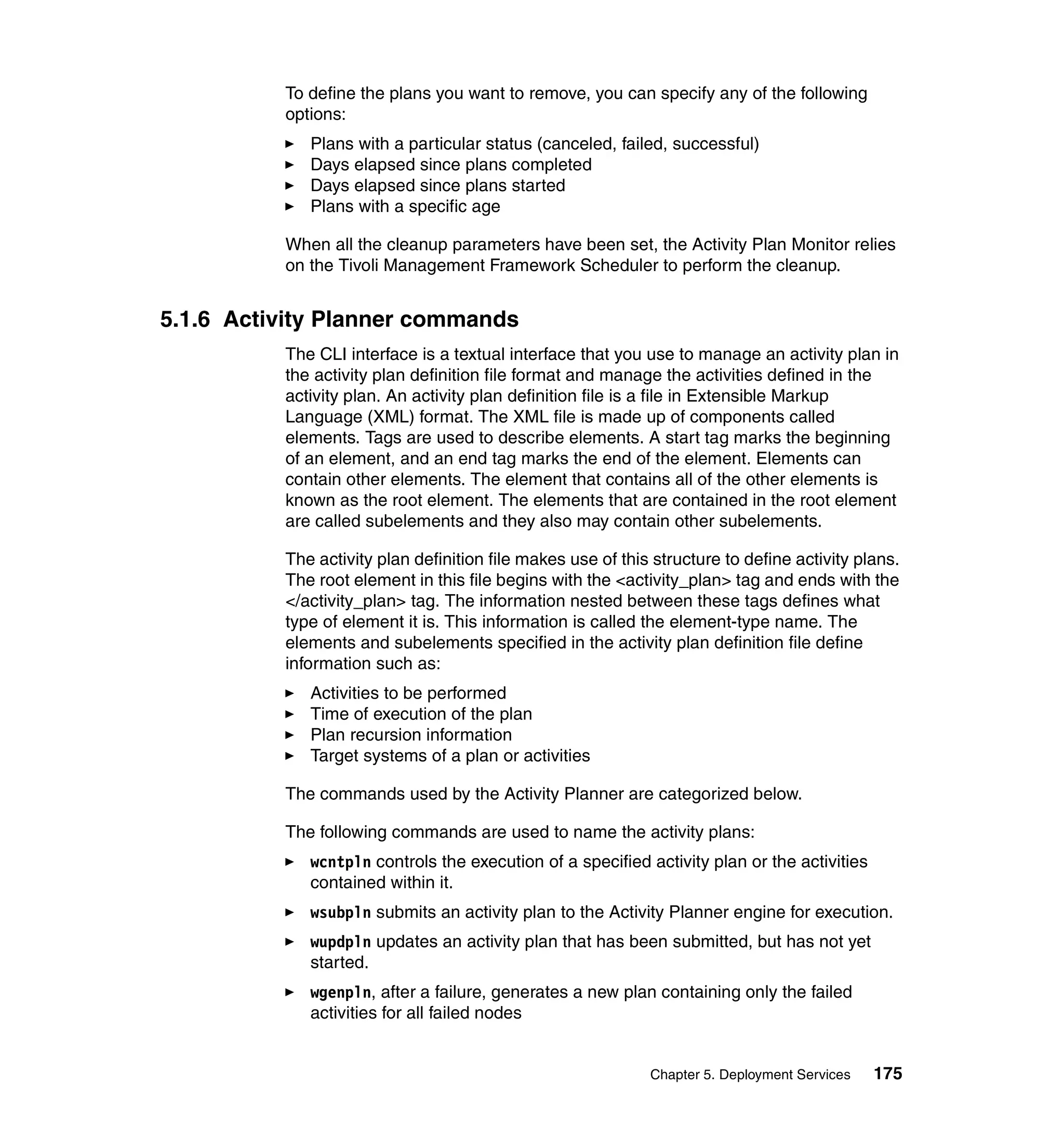 To define the plans you want to remove, you can specify any of the following
          options:
             Plans with a particular status (canceled, failed, successful)
             Days elapsed since plans completed
             Days elapsed since plans started
             Plans with a specific age

          When all the cleanup parameters have been set, the Activity Plan Monitor relies
          on the Tivoli Management Framework Scheduler to perform the cleanup.


5.1.6 Activity Planner commands
          The CLI interface is a textual interface that you use to manage an activity plan in
          the activity plan definition file format and manage the activities defined in the
          activity plan. An activity plan definition file is a file in Extensible Markup
          Language (XML) format. The XML file is made up of components called
          elements. Tags are used to describe elements. A start tag marks the beginning
          of an element, and an end tag marks the end of the element. Elements can
          contain other elements. The element that contains all of the other elements is
          known as the root element. The elements that are contained in the root element
          are called subelements and they also may contain other subelements.

          The activity plan definition file makes use of this structure to define activity plans.
          The root element in this file begins with the <activity_plan> tag and ends with the
          </activity_plan> tag. The information nested between these tags defines what
          type of element it is. This information is called the element-type name. The
          elements and subelements specified in the activity plan definition file define
          information such as:
             Activities to be performed
             Time of execution of the plan
             Plan recursion information
             Target systems of a plan or activities

          The commands used by the Activity Planner are categorized below.

          The following commands are used to name the activity plans:
             wcntpln controls the execution of a specified activity plan or the activities
             contained within it.
             wsubpln submits an activity plan to the Activity Planner engine for execution.
             wupdpln updates an activity plan that has been submitted, but has not yet
             started.
             wgenpln, after a failure, generates a new plan containing only the failed
             activities for all failed nodes


                                                             Chapter 5. Deployment Services   175
 