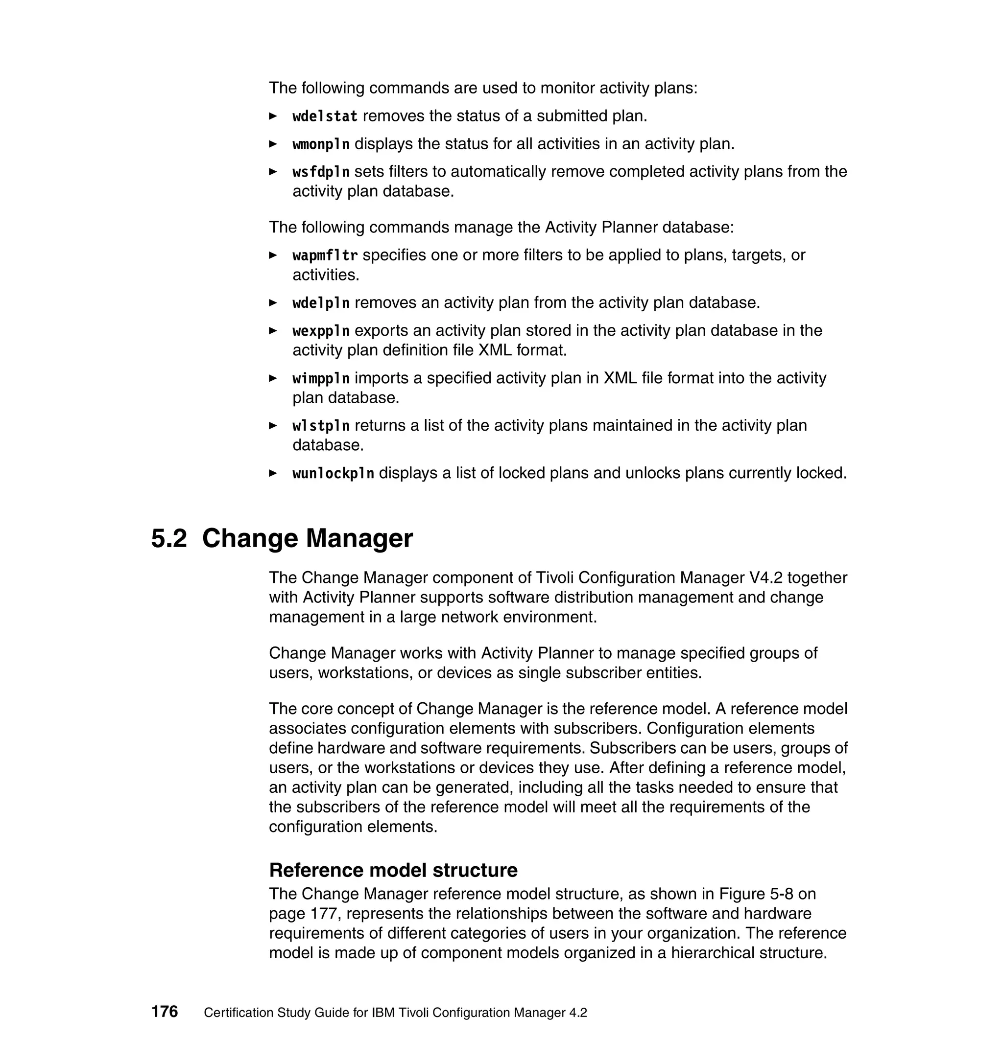 The following commands are used to monitor activity plans:
                     wdelstat removes the status of a submitted plan.
                     wmonpln displays the status for all activities in an activity plan.
                     wsfdpln sets filters to automatically remove completed activity plans from the
                     activity plan database.

                 The following commands manage the Activity Planner database:
                     wapmfltr specifies one or more filters to be applied to plans, targets, or
                     activities.
                     wdelpln removes an activity plan from the activity plan database.
                     wexppln exports an activity plan stored in the activity plan database in the
                     activity plan definition file XML format.
                     wimppln imports a specified activity plan in XML file format into the activity
                     plan database.
                     wlstpln returns a list of the activity plans maintained in the activity plan
                     database.
                     wunlockpln displays a list of locked plans and unlocks plans currently locked.



5.2 Change Manager
                 The Change Manager component of Tivoli Configuration Manager V4.2 together
                 with Activity Planner supports software distribution management and change
                 management in a large network environment.

                 Change Manager works with Activity Planner to manage specified groups of
                 users, workstations, or devices as single subscriber entities.

                 The core concept of Change Manager is the reference model. A reference model
                 associates configuration elements with subscribers. Configuration elements
                 define hardware and software requirements. Subscribers can be users, groups of
                 users, or the workstations or devices they use. After defining a reference model,
                 an activity plan can be generated, including all the tasks needed to ensure that
                 the subscribers of the reference model will meet all the requirements of the
                 configuration elements.

                 Reference model structure
                 The Change Manager reference model structure, as shown in Figure 5-8 on
                 page 177, represents the relationships between the software and hardware
                 requirements of different categories of users in your organization. The reference
                 model is made up of component models organized in a hierarchical structure.


176   Certification Study Guide for IBM Tivoli Configuration Manager 4.2
 