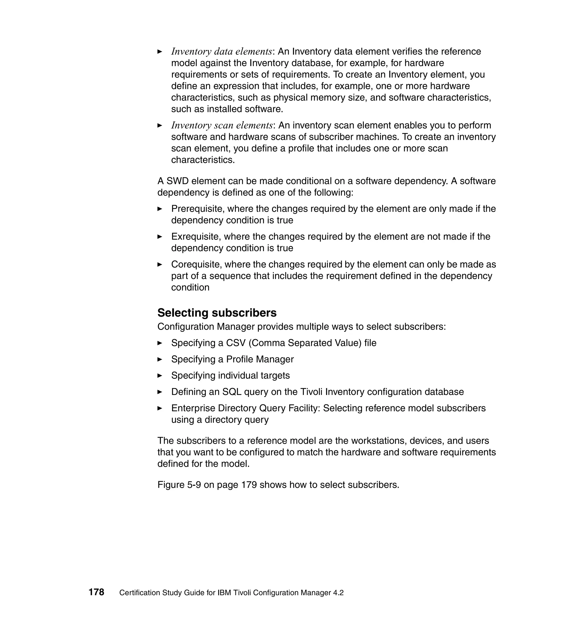 Inventory data elements: An Inventory data element verifies the reference
                     model against the Inventory database, for example, for hardware
                     requirements or sets of requirements. To create an Inventory element, you
                     define an expression that includes, for example, one or more hardware
                     characteristics, such as physical memory size, and software characteristics,
                     such as installed software.
                     Inventory scan elements: An inventory scan element enables you to perform
                     software and hardware scans of subscriber machines. To create an inventory
                     scan element, you define a profile that includes one or more scan
                     characteristics.

                 A SWD element can be made conditional on a software dependency. A software
                 dependency is defined as one of the following:
                     Prerequisite, where the changes required by the element are only made if the
                     dependency condition is true
                     Exrequisite, where the changes required by the element are not made if the
                     dependency condition is true
                     Corequisite, where the changes required by the element can only be made as
                     part of a sequence that includes the requirement defined in the dependency
                     condition

                 Selecting subscribers
                 Configuration Manager provides multiple ways to select subscribers:
                     Specifying a CSV (Comma Separated Value) file
                     Specifying a Profile Manager
                     Specifying individual targets
                     Defining an SQL query on the Tivoli Inventory configuration database
                     Enterprise Directory Query Facility: Selecting reference model subscribers
                     using a directory query

                 The subscribers to a reference model are the workstations, devices, and users
                 that you want to be configured to match the hardware and software requirements
                 defined for the model.

                 Figure 5-9 on page 179 shows how to select subscribers.




178   Certification Study Guide for IBM Tivoli Configuration Manager 4.2
 