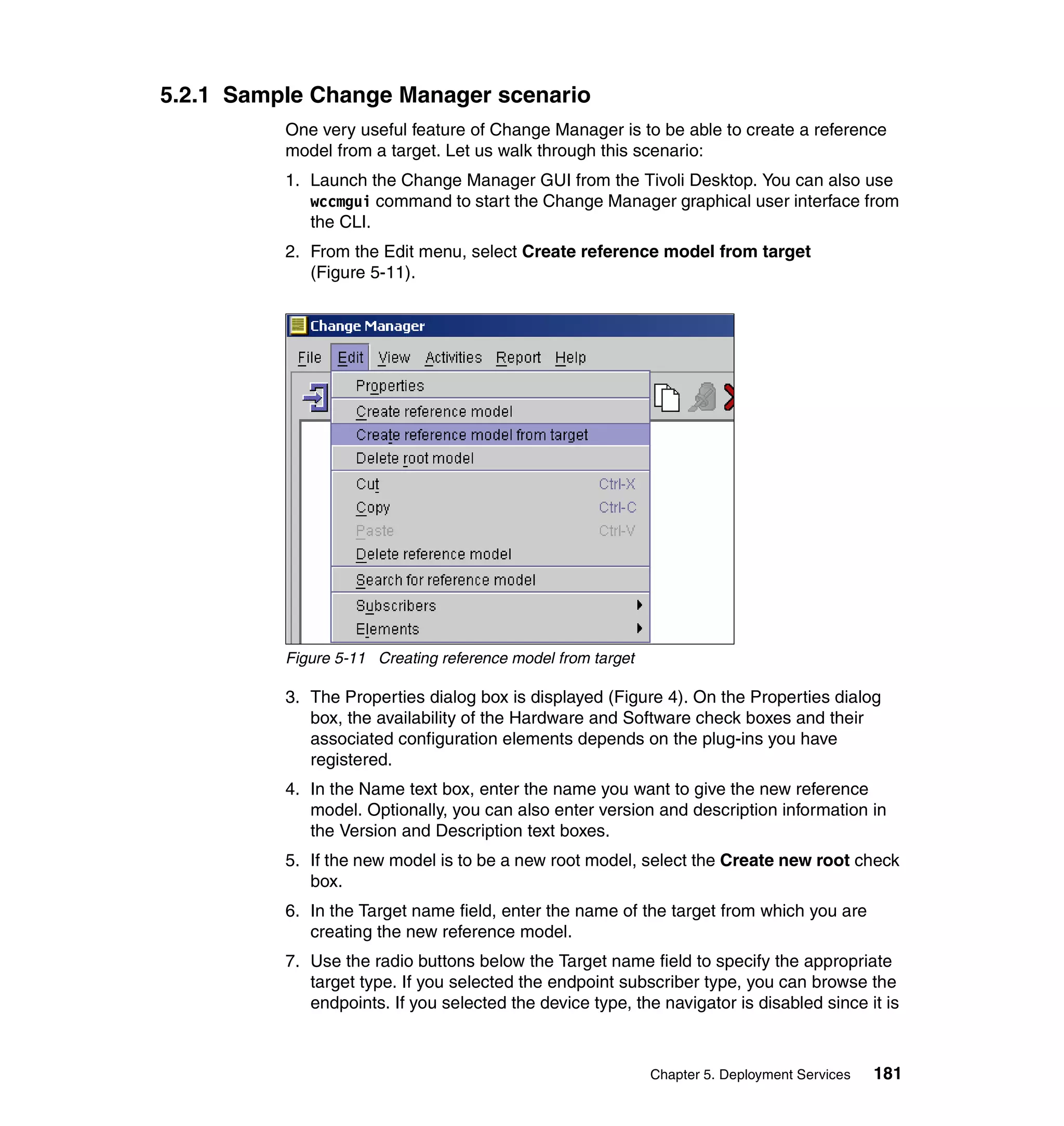 5.2.1 Sample Change Manager scenario
          One very useful feature of Change Manager is to be able to create a reference
          model from a target. Let us walk through this scenario:
          1. Launch the Change Manager GUI from the Tivoli Desktop. You can also use
             wccmgui command to start the Change Manager graphical user interface from
             the CLI.
          2. From the Edit menu, select Create reference model from target
             (Figure 5-11).




          Figure 5-11 Creating reference model from target

          3. The Properties dialog box is displayed (Figure 4). On the Properties dialog
             box, the availability of the Hardware and Software check boxes and their
             associated configuration elements depends on the plug-ins you have
             registered.
          4. In the Name text box, enter the name you want to give the new reference
             model. Optionally, you can also enter version and description information in
             the Version and Description text boxes.
          5. If the new model is to be a new root model, select the Create new root check
             box.
          6. In the Target name field, enter the name of the target from which you are
             creating the new reference model.
          7. Use the radio buttons below the Target name field to specify the appropriate
             target type. If you selected the endpoint subscriber type, you can browse the
             endpoints. If you selected the device type, the navigator is disabled since it is



                                                             Chapter 5. Deployment Services   181
 