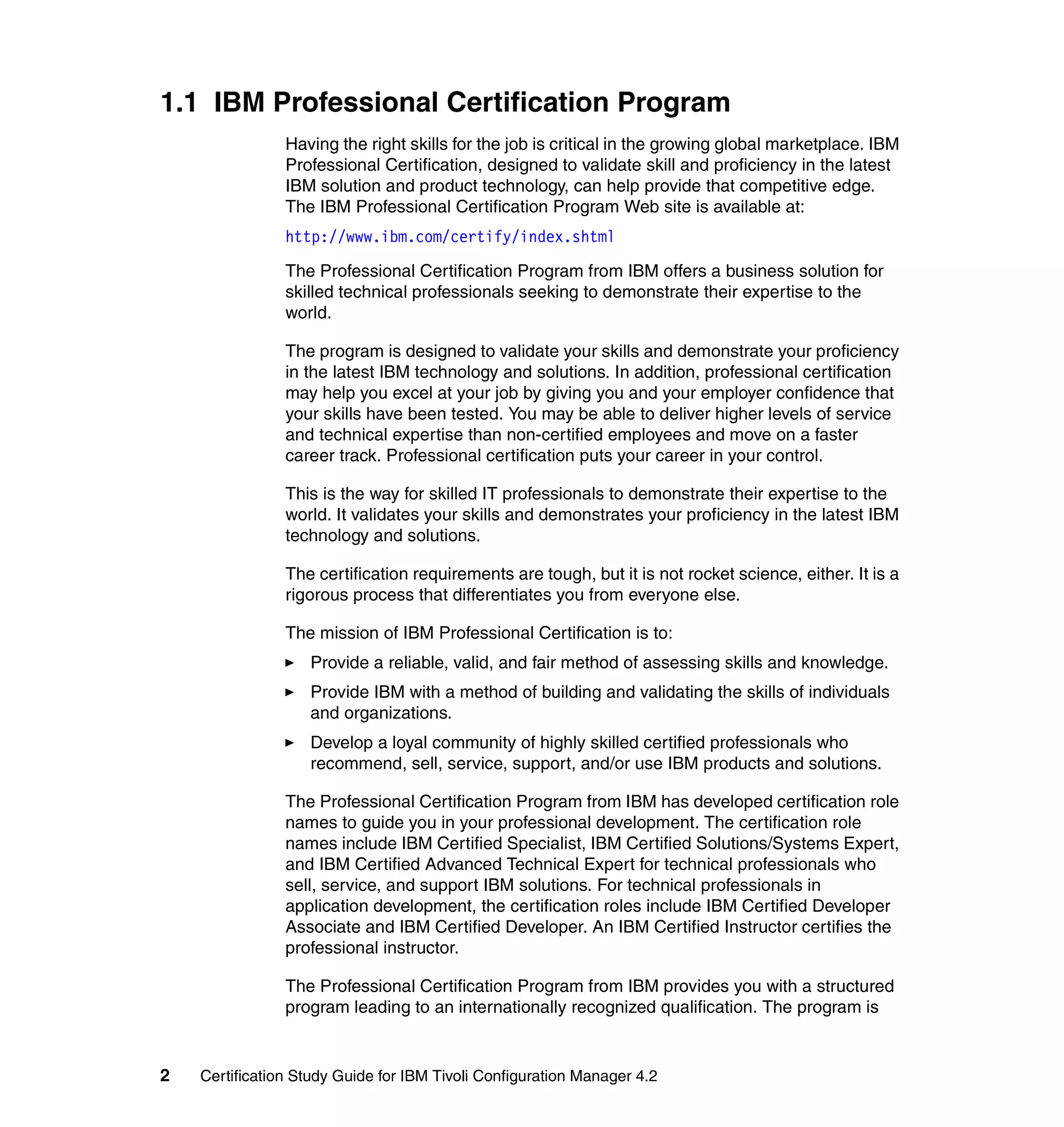 1.1 IBM Professional Certification Program
                Having the right skills for the job is critical in the growing global marketplace. IBM
                Professional Certification, designed to validate skill and proficiency in the latest
                IBM solution and product technology, can help provide that competitive edge.
                The IBM Professional Certification Program Web site is available at:
                http://www.ibm.com/certify/index.shtml

                The Professional Certification Program from IBM offers a business solution for
                skilled technical professionals seeking to demonstrate their expertise to the
                world.

                The program is designed to validate your skills and demonstrate your proficiency
                in the latest IBM technology and solutions. In addition, professional certification
                may help you excel at your job by giving you and your employer confidence that
                your skills have been tested. You may be able to deliver higher levels of service
                and technical expertise than non-certified employees and move on a faster
                career track. Professional certification puts your career in your control.

                This is the way for skilled IT professionals to demonstrate their expertise to the
                world. It validates your skills and demonstrates your proficiency in the latest IBM
                technology and solutions.

                The certification requirements are tough, but it is not rocket science, either. It is a
                rigorous process that differentiates you from everyone else.

                The mission of IBM Professional Certification is to:
                   Provide a reliable, valid, and fair method of assessing skills and knowledge.
                   Provide IBM with a method of building and validating the skills of individuals
                   and organizations.
                   Develop a loyal community of highly skilled certified professionals who
                   recommend, sell, service, support, and/or use IBM products and solutions.

                The Professional Certification Program from IBM has developed certification role
                names to guide you in your professional development. The certification role
                names include IBM Certified Specialist, IBM Certified Solutions/Systems Expert,
                and IBM Certified Advanced Technical Expert for technical professionals who
                sell, service, and support IBM solutions. For technical professionals in
                application development, the certification roles include IBM Certified Developer
                Associate and IBM Certified Developer. An IBM Certified Instructor certifies the
                professional instructor.

                The Professional Certification Program from IBM provides you with a structured
                program leading to an internationally recognized qualification. The program is


2   Certification Study Guide for IBM Tivoli Configuration Manager 4.2
 