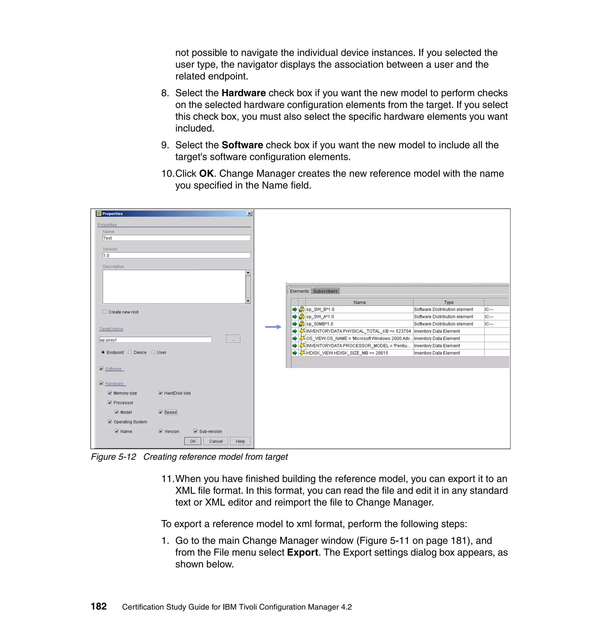 not possible to navigate the individual device instances. If you selected the
                      user type, the navigator displays the association between a user and the
                      related endpoint.
                  8. Select the Hardware check box if you want the new model to perform checks
                     on the selected hardware configuration elements from the target. If you select
                     this check box, you must also select the specific hardware elements you want
                     included.
                  9. Select the Software check box if you want the new model to include all the
                     target's software configuration elements.
                  10.Click OK. Change Manager creates the new reference model with the name
                     you specified in the Name field.




Figure 5-12 Creating reference model from target

                  11.When you have finished building the reference model, you can export it to an
                     XML file format. In this format, you can read the file and edit it in any standard
                     text or XML editor and reimport the file to Change Manager.

                  To export a reference model to xml format, perform the following steps:
                  1. Go to the main Change Manager window (Figure 5-11 on page 181), and
                     from the File menu select Export. The Export settings dialog box appears, as
                     shown below.



182    Certification Study Guide for IBM Tivoli Configuration Manager 4.2
 