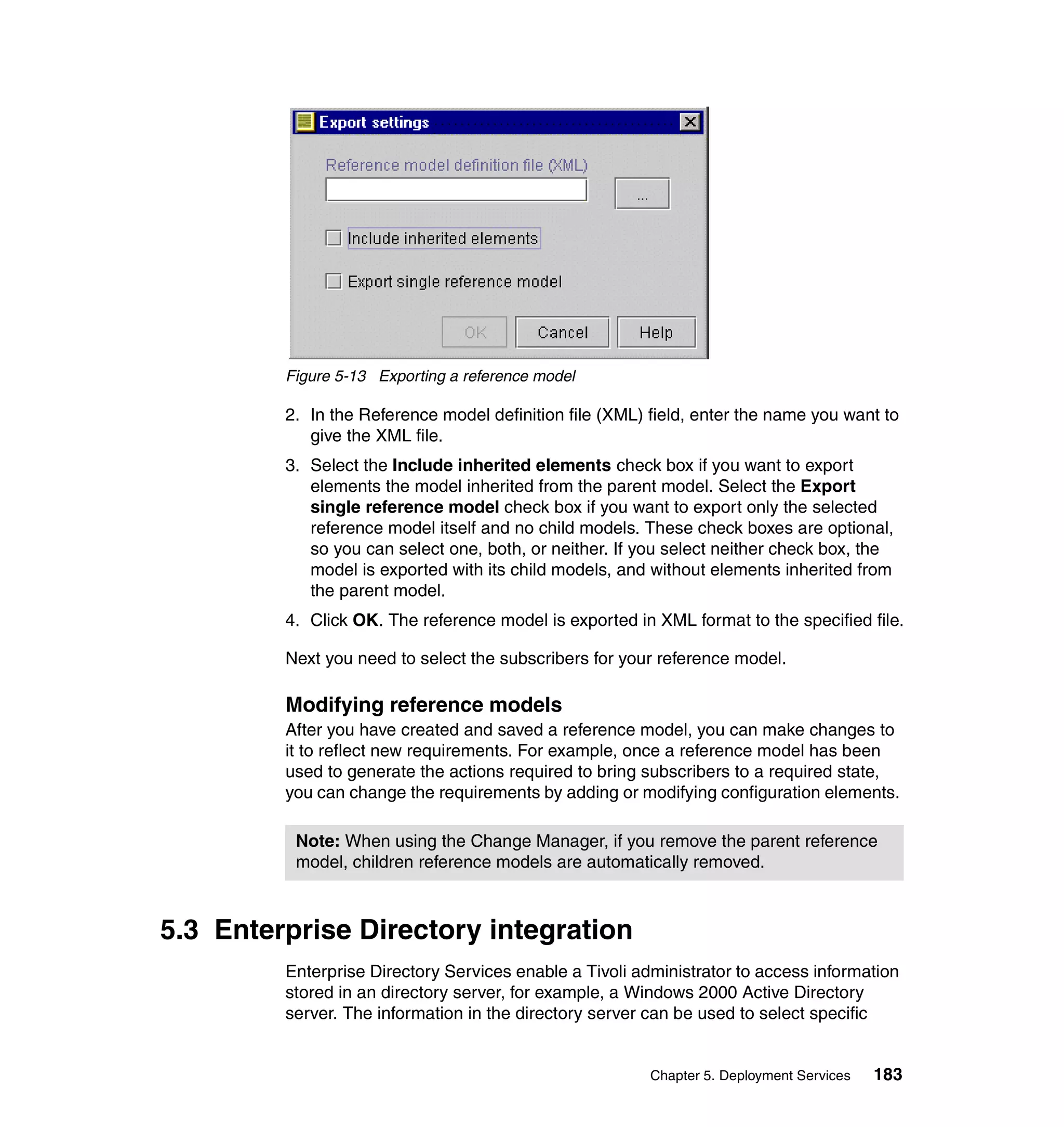 Figure 5-13 Exporting a reference model

         2. In the Reference model definition file (XML) field, enter the name you want to
            give the XML file.
         3. Select the Include inherited elements check box if you want to export
            elements the model inherited from the parent model. Select the Export
            single reference model check box if you want to export only the selected
            reference model itself and no child models. These check boxes are optional,
            so you can select one, both, or neither. If you select neither check box, the
            model is exported with its child models, and without elements inherited from
            the parent model.
         4. Click OK. The reference model is exported in XML format to the specified file.

         Next you need to select the subscribers for your reference model.

         Modifying reference models
         After you have created and saved a reference model, you can make changes to
         it to reflect new requirements. For example, once a reference model has been
         used to generate the actions required to bring subscribers to a required state,
         you can change the requirements by adding or modifying configuration elements.

          Note: When using the Change Manager, if you remove the parent reference
          model, children reference models are automatically removed.



5.3 Enterprise Directory integration
         Enterprise Directory Services enable a Tivoli administrator to access information
         stored in an directory server, for example, a Windows 2000 Active Directory
         server. The information in the directory server can be used to select specific


                                                         Chapter 5. Deployment Services   183
 