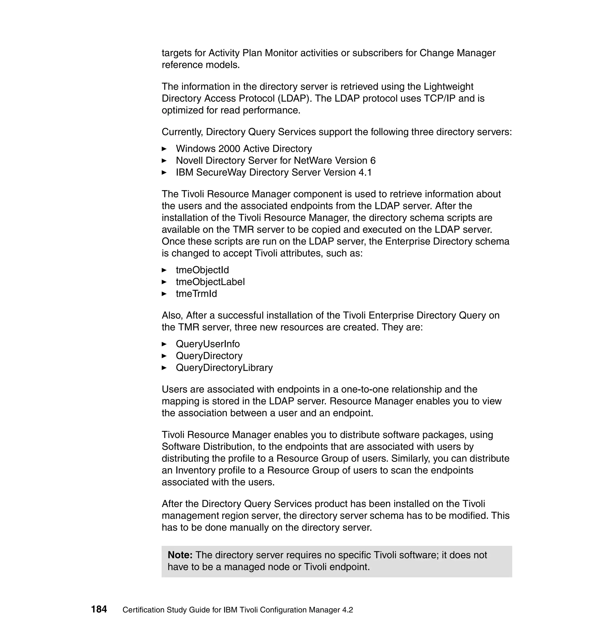 targets for Activity Plan Monitor activities or subscribers for Change Manager
                 reference models.

                 The information in the directory server is retrieved using the Lightweight
                 Directory Access Protocol (LDAP). The LDAP protocol uses TCP/IP and is
                 optimized for read performance.

                 Currently, Directory Query Services support the following three directory servers:
                     Windows 2000 Active Directory
                     Novell Directory Server for NetWare Version 6
                     IBM SecureWay Directory Server Version 4.1

                 The Tivoli Resource Manager component is used to retrieve information about
                 the users and the associated endpoints from the LDAP server. After the
                 installation of the Tivoli Resource Manager, the directory schema scripts are
                 available on the TMR server to be copied and executed on the LDAP server.
                 Once these scripts are run on the LDAP server, the Enterprise Directory schema
                 is changed to accept Tivoli attributes, such as:
                     tmeObjectId
                     tmeObjectLabel
                     tmeTrmId

                 Also, After a successful installation of the Tivoli Enterprise Directory Query on
                 the TMR server, three new resources are created. They are:
                     QueryUserInfo
                     QueryDirectory
                     QueryDirectoryLibrary

                 Users are associated with endpoints in a one-to-one relationship and the
                 mapping is stored in the LDAP server. Resource Manager enables you to view
                 the association between a user and an endpoint.

                 Tivoli Resource Manager enables you to distribute software packages, using
                 Software Distribution, to the endpoints that are associated with users by
                 distributing the profile to a Resource Group of users. Similarly, you can distribute
                 an Inventory profile to a Resource Group of users to scan the endpoints
                 associated with the users.

                 After the Directory Query Services product has been installed on the Tivoli
                 management region server, the directory server schema has to be modified. This
                 has to be done manually on the directory server.

                  Note: The directory server requires no specific Tivoli software; it does not
                  have to be a managed node or Tivoli endpoint.



184   Certification Study Guide for IBM Tivoli Configuration Manager 4.2
 