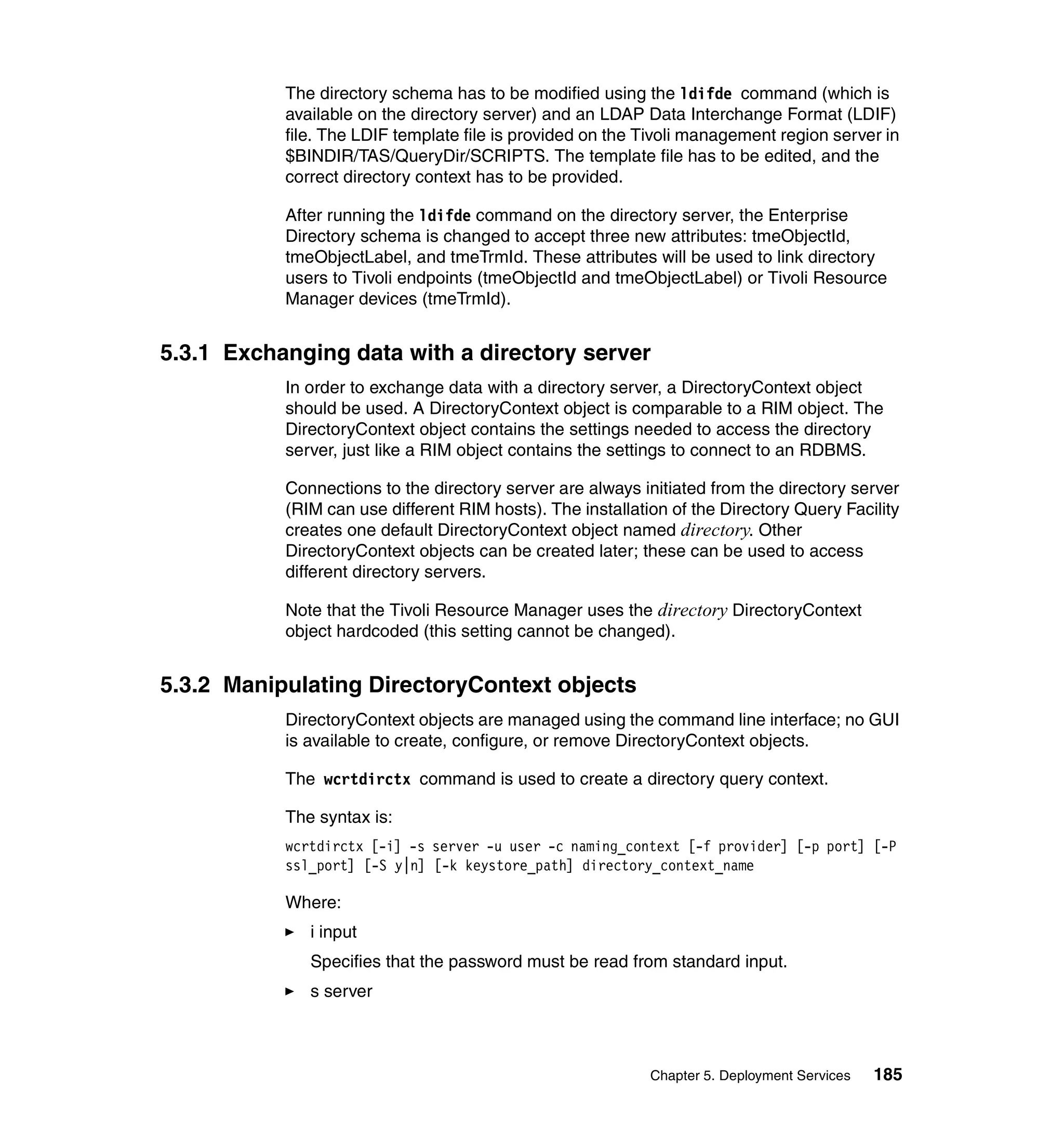 The directory schema has to be modified using the ldifde command (which is
           available on the directory server) and an LDAP Data Interchange Format (LDIF)
           file. The LDIF template file is provided on the Tivoli management region server in
           $BINDIR/TAS/QueryDir/SCRIPTS. The template file has to be edited, and the
           correct directory context has to be provided.

           After running the ldifde command on the directory server, the Enterprise
           Directory schema is changed to accept three new attributes: tmeObjectId,
           tmeObjectLabel, and tmeTrmId. These attributes will be used to link directory
           users to Tivoli endpoints (tmeObjectId and tmeObjectLabel) or Tivoli Resource
           Manager devices (tmeTrmId).


5.3.1 Exchanging data with a directory server
           In order to exchange data with a directory server, a DirectoryContext object
           should be used. A DirectoryContext object is comparable to a RIM object. The
           DirectoryContext object contains the settings needed to access the directory
           server, just like a RIM object contains the settings to connect to an RDBMS.

           Connections to the directory server are always initiated from the directory server
           (RIM can use different RIM hosts). The installation of the Directory Query Facility
           creates one default DirectoryContext object named directory. Other
           DirectoryContext objects can be created later; these can be used to access
           different directory servers.

           Note that the Tivoli Resource Manager uses the directory DirectoryContext
           object hardcoded (this setting cannot be changed).


5.3.2 Manipulating DirectoryContext objects
           DirectoryContext objects are managed using the command line interface; no GUI
           is available to create, configure, or remove DirectoryContext objects.

           The wcrtdirctx command is used to create a directory query context.

           The syntax is:
           wcrtdirctx [-i] -s server -u user -c naming_context [-f provider] [-p port] [-P
           ssl_port] [-S y|n] [-k keystore_path] directory_context_name

           Where:
              i input
              Specifies that the password must be read from standard input.
              s server



                                                            Chapter 5. Deployment Services   185
 