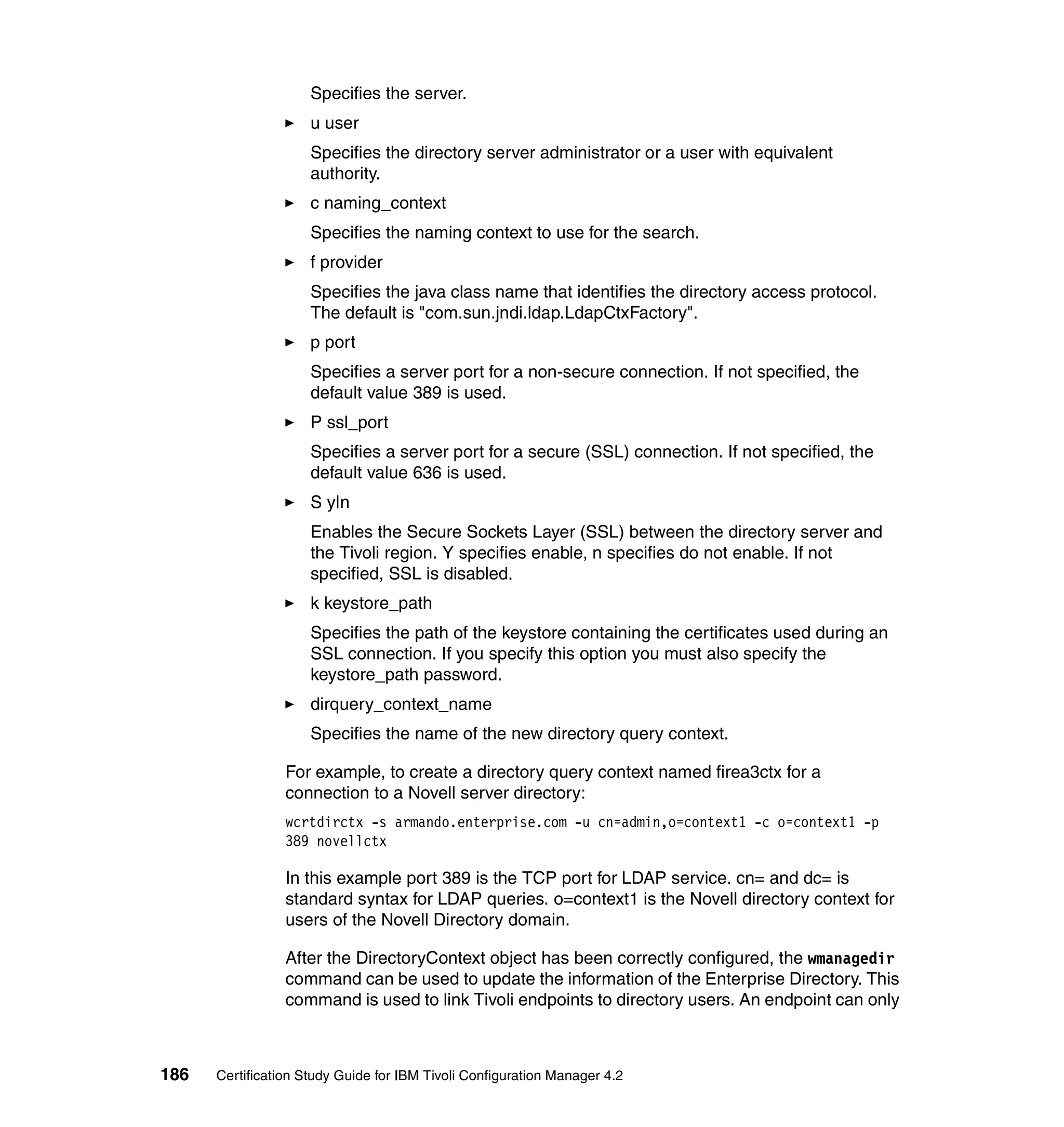 Specifies the server.
                     u user
                     Specifies the directory server administrator or a user with equivalent
                     authority.
                     c naming_context
                     Specifies the naming context to use for the search.
                     f provider
                     Specifies the java class name that identifies the directory access protocol.
                     The default is "com.sun.jndi.ldap.LdapCtxFactory".
                     p port
                     Specifies a server port for a non-secure connection. If not specified, the
                     default value 389 is used.
                     P ssl_port
                     Specifies a server port for a secure (SSL) connection. If not specified, the
                     default value 636 is used.
                     S y|n
                     Enables the Secure Sockets Layer (SSL) between the directory server and
                     the Tivoli region. Y specifies enable, n specifies do not enable. If not
                     specified, SSL is disabled.
                     k keystore_path
                     Specifies the path of the keystore containing the certificates used during an
                     SSL connection. If you specify this option you must also specify the
                     keystore_path password.
                     dirquery_context_name
                     Specifies the name of the new directory query context.

                 For example, to create a directory query context named firea3ctx for a
                 connection to a Novell server directory:
                 wcrtdirctx -s armando.enterprise.com -u cn=admin,o=context1 -c o=context1 -p
                 389 novellctx

                 In this example port 389 is the TCP port for LDAP service. cn= and dc= is
                 standard syntax for LDAP queries. o=context1 is the Novell directory context for
                 users of the Novell Directory domain.

                 After the DirectoryContext object has been correctly configured, the wmanagedir
                 command can be used to update the information of the Enterprise Directory. This
                 command is used to link Tivoli endpoints to directory users. An endpoint can only



186   Certification Study Guide for IBM Tivoli Configuration Manager 4.2
 
