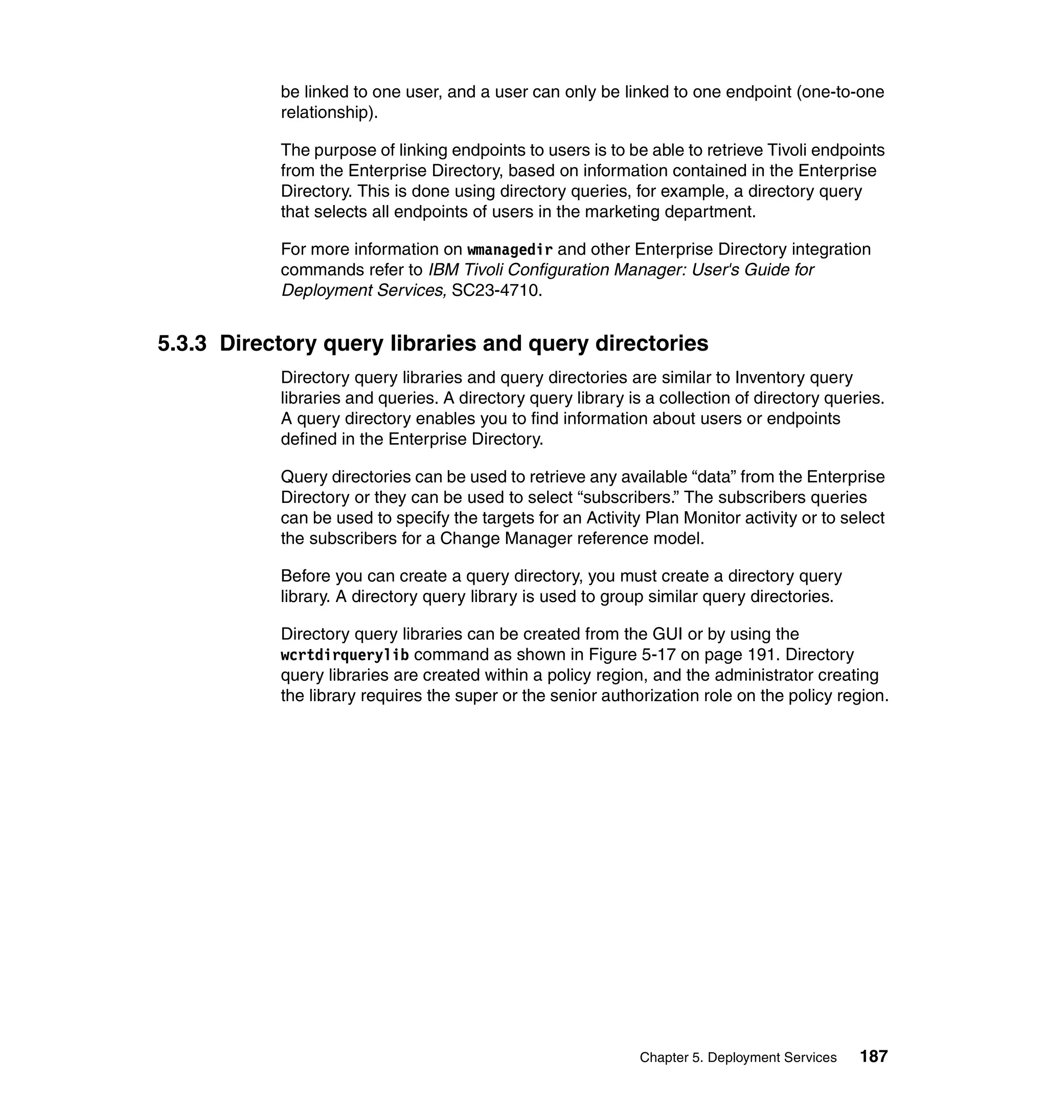 be linked to one user, and a user can only be linked to one endpoint (one-to-one
           relationship).

           The purpose of linking endpoints to users is to be able to retrieve Tivoli endpoints
           from the Enterprise Directory, based on information contained in the Enterprise
           Directory. This is done using directory queries, for example, a directory query
           that selects all endpoints of users in the marketing department.

           For more information on wmanagedir and other Enterprise Directory integration
           commands refer to IBM Tivoli Configuration Manager: User's Guide for
           Deployment Services, SC23-4710.


5.3.3 Directory query libraries and query directories
           Directory query libraries and query directories are similar to Inventory query
           libraries and queries. A directory query library is a collection of directory queries.
           A query directory enables you to find information about users or endpoints
           defined in the Enterprise Directory.

           Query directories can be used to retrieve any available “data” from the Enterprise
           Directory or they can be used to select “subscribers.” The subscribers queries
           can be used to specify the targets for an Activity Plan Monitor activity or to select
           the subscribers for a Change Manager reference model.

           Before you can create a query directory, you must create a directory query
           library. A directory query library is used to group similar query directories.

           Directory query libraries can be created from the GUI or by using the
           wcrtdirquerylib command as shown in Figure 5-17 on page 191. Directory
           query libraries are created within a policy region, and the administrator creating
           the library requires the super or the senior authorization role on the policy region.




                                                              Chapter 5. Deployment Services   187
 