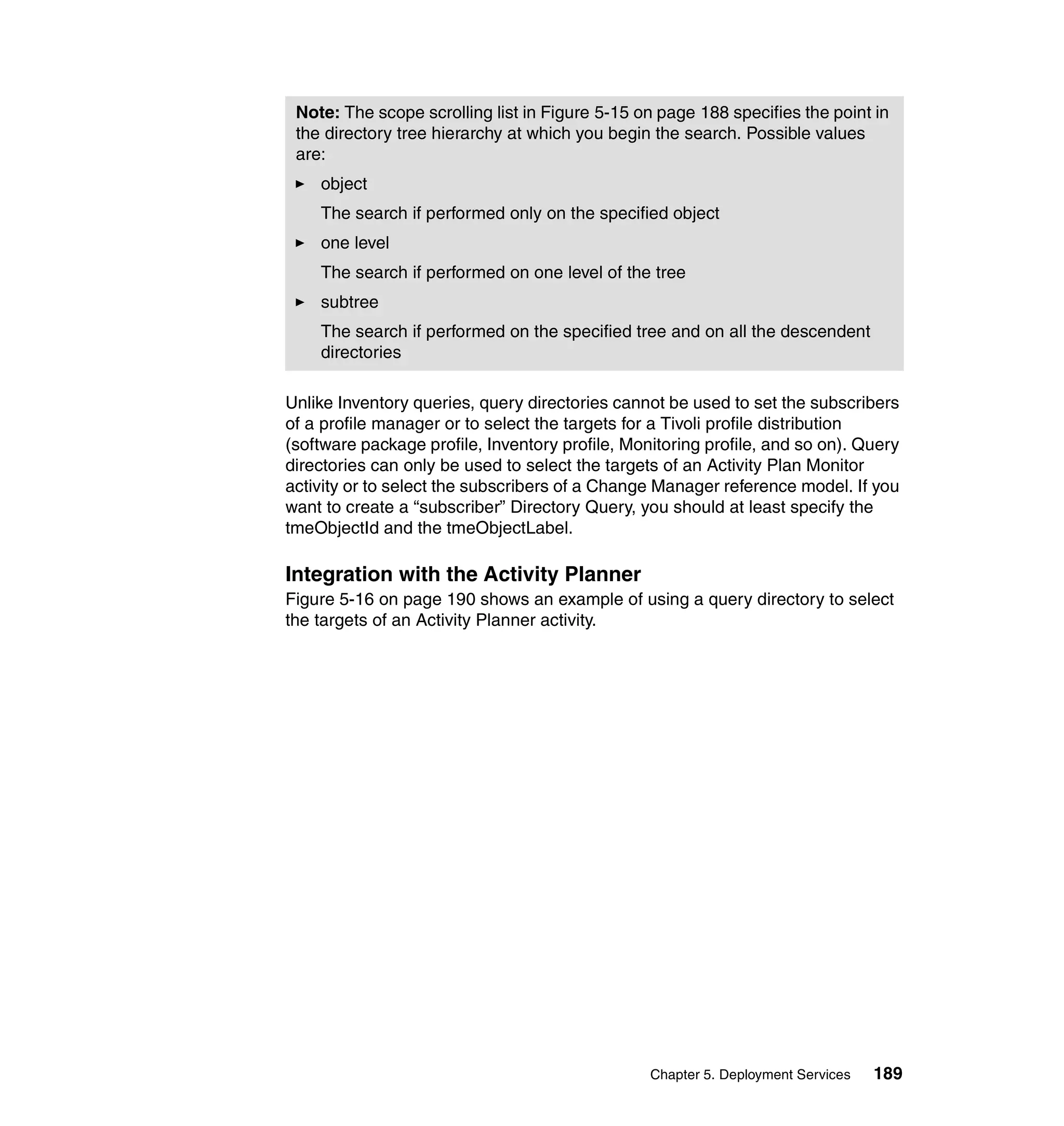Note: The scope scrolling list in Figure 5-15 on page 188 specifies the point in
 the directory tree hierarchy at which you begin the search. Possible values
 are:
    object
    The search if performed only on the specified object
    one level
    The search if performed on one level of the tree
    subtree
    The search if performed on the specified tree and on all the descendent
    directories

Unlike Inventory queries, query directories cannot be used to set the subscribers
of a profile manager or to select the targets for a Tivoli profile distribution
(software package profile, Inventory profile, Monitoring profile, and so on). Query
directories can only be used to select the targets of an Activity Plan Monitor
activity or to select the subscribers of a Change Manager reference model. If you
want to create a “subscriber” Directory Query, you should at least specify the
tmeObjectId and the tmeObjectLabel.

Integration with the Activity Planner
Figure 5-16 on page 190 shows an example of using a query directory to select
the targets of an Activity Planner activity.




                                                 Chapter 5. Deployment Services   189
 