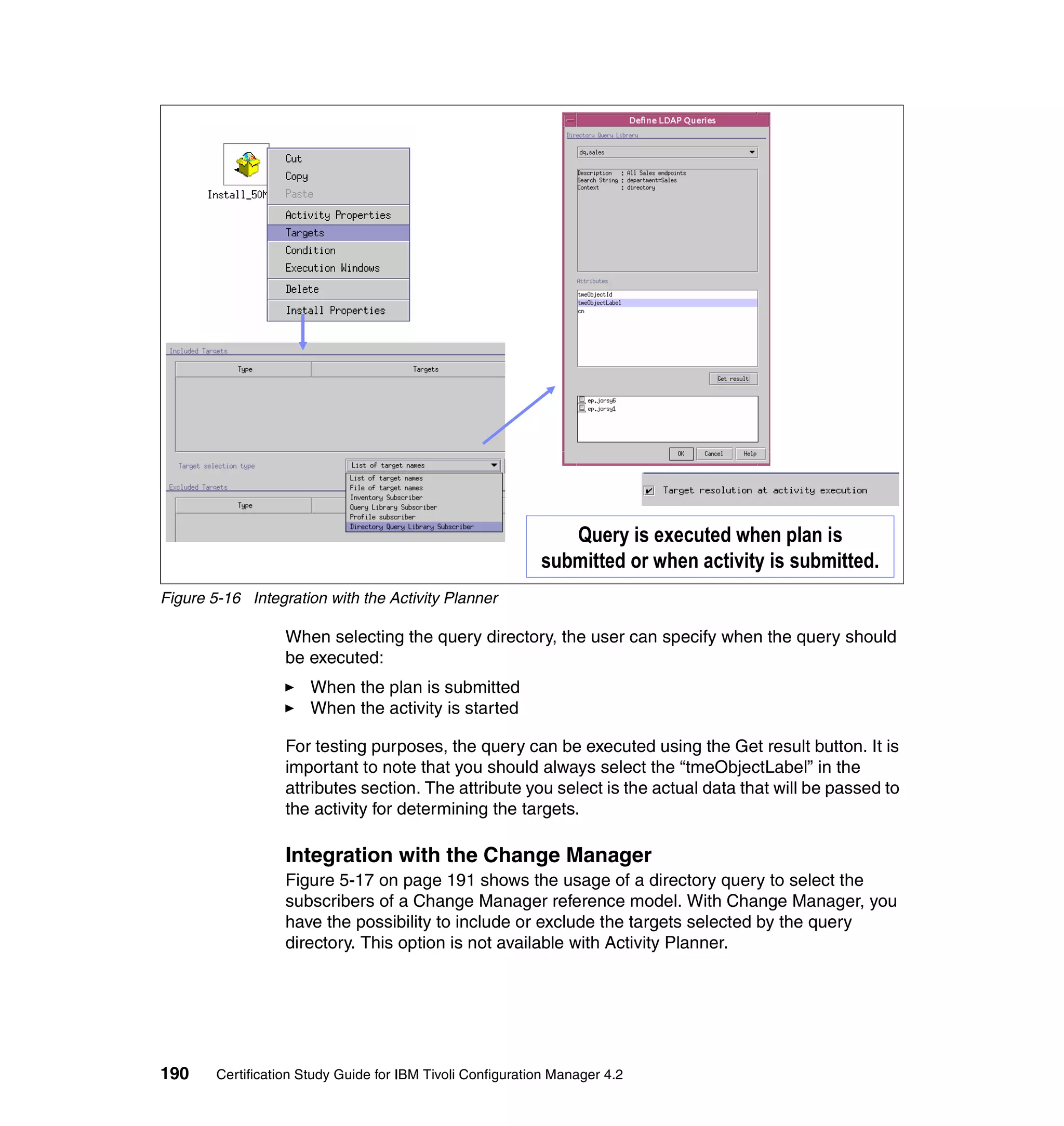 Query is executed when plan is
                                                            submitted or when activity is submitted.
Figure 5-16 Integration with the Activity Planner

                   When selecting the query directory, the user can specify when the query should
                   be executed:
                       When the plan is submitted
                       When the activity is started

                   For testing purposes, the query can be executed using the Get result button. It is
                   important to note that you should always select the “tmeObjectLabel” in the
                   attributes section. The attribute you select is the actual data that will be passed to
                   the activity for determining the targets.

                   Integration with the Change Manager
                   Figure 5-17 on page 191 shows the usage of a directory query to select the
                   subscribers of a Change Manager reference model. With Change Manager, you
                   have the possibility to include or exclude the targets selected by the query
                   directory. This option is not available with Activity Planner.




190     Certification Study Guide for IBM Tivoli Configuration Manager 4.2
 