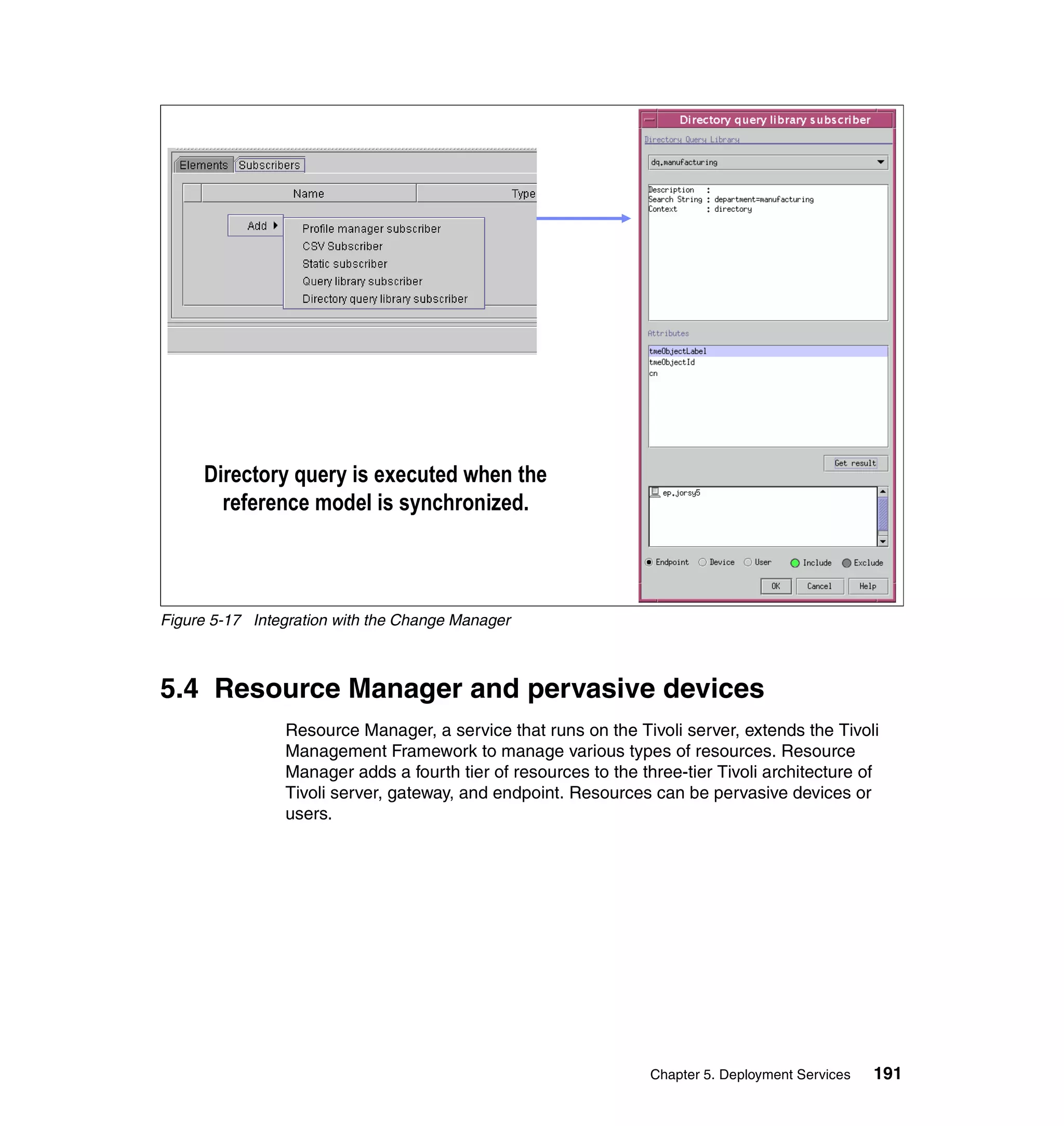 Directory query is executed when the
       reference model is synchronized.



Figure 5-17 Integration with the Change Manager



5.4 Resource Manager and pervasive devices
                Resource Manager, a service that runs on the Tivoli server, extends the Tivoli
                Management Framework to manage various types of resources. Resource
                Manager adds a fourth tier of resources to the three-tier Tivoli architecture of
                Tivoli server, gateway, and endpoint. Resources can be pervasive devices or
                users.




                                                                 Chapter 5. Deployment Services   191
 