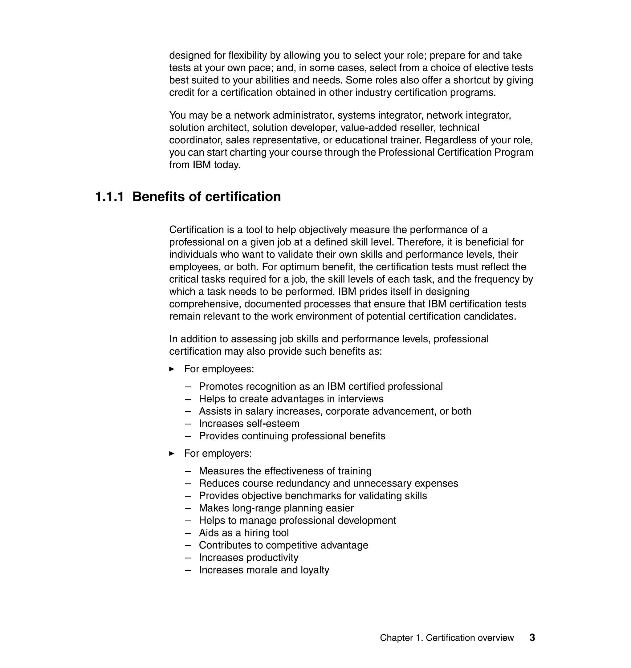 designed for flexibility by allowing you to select your role; prepare for and take
            tests at your own pace; and, in some cases, select from a choice of elective tests
            best suited to your abilities and needs. Some roles also offer a shortcut by giving
            credit for a certification obtained in other industry certification programs.

            You may be a network administrator, systems integrator, network integrator,
            solution architect, solution developer, value-added reseller, technical
            coordinator, sales representative, or educational trainer. Regardless of your role,
            you can start charting your course through the Professional Certification Program
            from IBM today.


1.1.1 Benefits of certification

            Certification is a tool to help objectively measure the performance of a
            professional on a given job at a defined skill level. Therefore, it is beneficial for
            individuals who want to validate their own skills and performance levels, their
            employees, or both. For optimum benefit, the certification tests must reflect the
            critical tasks required for a job, the skill levels of each task, and the frequency by
            which a task needs to be performed. IBM prides itself in designing
            comprehensive, documented processes that ensure that IBM certification tests
            remain relevant to the work environment of potential certification candidates.

            In addition to assessing job skills and performance levels, professional
            certification may also provide such benefits as:
               For employees:
               –   Promotes recognition as an IBM certified professional
               –   Helps to create advantages in interviews
               –   Assists in salary increases, corporate advancement, or both
               –   Increases self-esteem
               –   Provides continuing professional benefits
               For employers:
               –   Measures the effectiveness of training
               –   Reduces course redundancy and unnecessary expenses
               –   Provides objective benchmarks for validating skills
               –   Makes long-range planning easier
               –   Helps to manage professional development
               –   Aids as a hiring tool
               –   Contributes to competitive advantage
               –   Increases productivity
               –   Increases morale and loyalty




                                                             Chapter 1. Certification overview   3
 