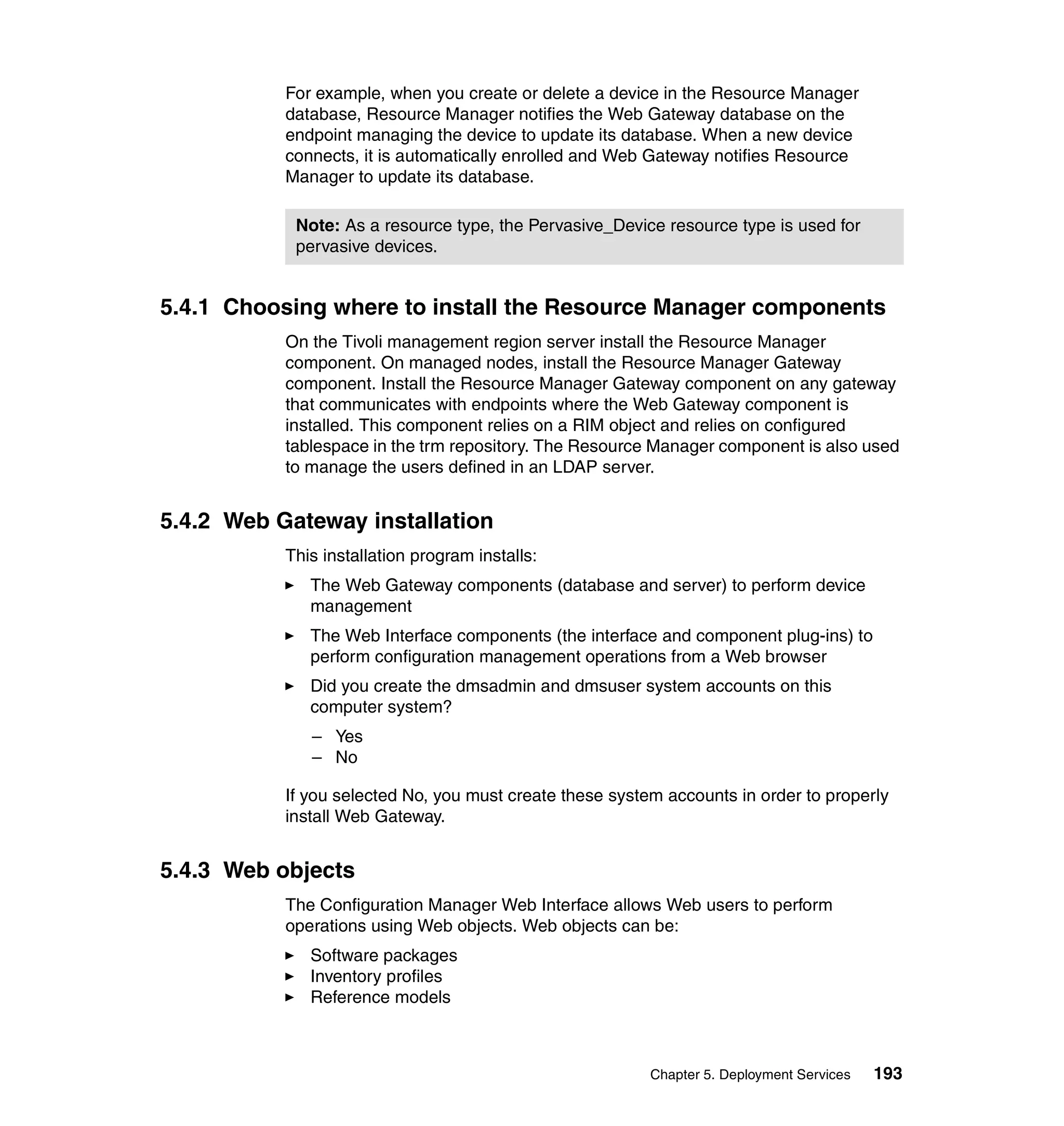 For example, when you create or delete a device in the Resource Manager
           database, Resource Manager notifies the Web Gateway database on the
           endpoint managing the device to update its database. When a new device
           connects, it is automatically enrolled and Web Gateway notifies Resource
           Manager to update its database.

            Note: As a resource type, the Pervasive_Device resource type is used for
            pervasive devices.


5.4.1 Choosing where to install the Resource Manager components
           On the Tivoli management region server install the Resource Manager
           component. On managed nodes, install the Resource Manager Gateway
           component. Install the Resource Manager Gateway component on any gateway
           that communicates with endpoints where the Web Gateway component is
           installed. This component relies on a RIM object and relies on configured
           tablespace in the trm repository. The Resource Manager component is also used
           to manage the users defined in an LDAP server.


5.4.2 Web Gateway installation
           This installation program installs:
              The Web Gateway components (database and server) to perform device
              management
              The Web Interface components (the interface and component plug-ins) to
              perform configuration management operations from a Web browser
              Did you create the dmsadmin and dmsuser system accounts on this
              computer system?
              – Yes
              – No

           If you selected No, you must create these system accounts in order to properly
           install Web Gateway.


5.4.3 Web objects
           The Configuration Manager Web Interface allows Web users to perform
           operations using Web objects. Web objects can be:
              Software packages
              Inventory profiles
              Reference models



                                                          Chapter 5. Deployment Services   193
 
