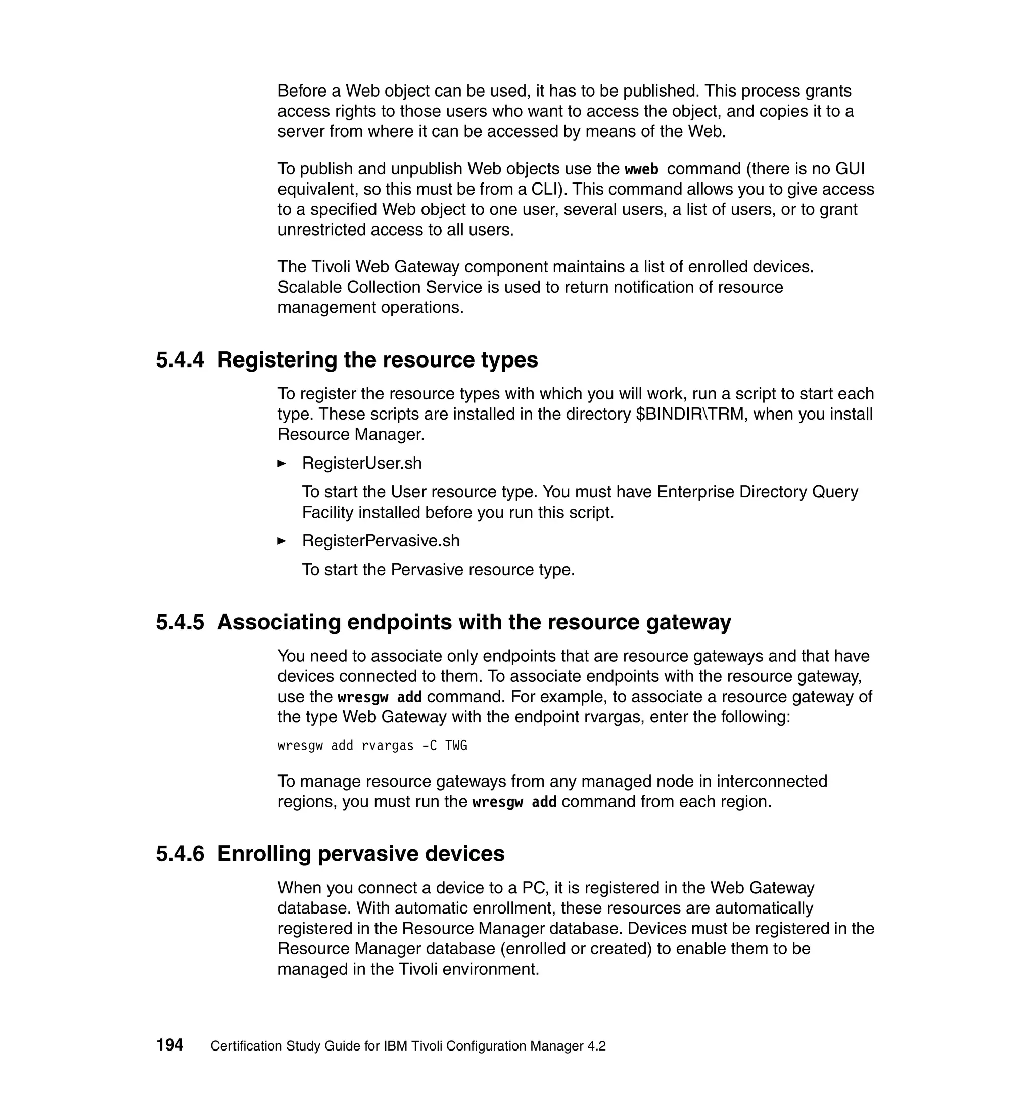 Before a Web object can be used, it has to be published. This process grants
                 access rights to those users who want to access the object, and copies it to a
                 server from where it can be accessed by means of the Web.

                 To publish and unpublish Web objects use the wweb command (there is no GUI
                 equivalent, so this must be from a CLI). This command allows you to give access
                 to a specified Web object to one user, several users, a list of users, or to grant
                 unrestricted access to all users.

                 The Tivoli Web Gateway component maintains a list of enrolled devices.
                 Scalable Collection Service is used to return notification of resource
                 management operations.


5.4.4 Registering the resource types
                 To register the resource types with which you will work, run a script to start each
                 type. These scripts are installed in the directory $BINDIRTRM, when you install
                 Resource Manager.
                     RegisterUser.sh
                     To start the User resource type. You must have Enterprise Directory Query
                     Facility installed before you run this script.
                     RegisterPervasive.sh
                     To start the Pervasive resource type.


5.4.5 Associating endpoints with the resource gateway
                 You need to associate only endpoints that are resource gateways and that have
                 devices connected to them. To associate endpoints with the resource gateway,
                 use the wresgw add command. For example, to associate a resource gateway of
                 the type Web Gateway with the endpoint rvargas, enter the following:
                 wresgw add rvargas -C TWG

                 To manage resource gateways from any managed node in interconnected
                 regions, you must run the wresgw add command from each region.


5.4.6 Enrolling pervasive devices
                 When you connect a device to a PC, it is registered in the Web Gateway
                 database. With automatic enrollment, these resources are automatically
                 registered in the Resource Manager database. Devices must be registered in the
                 Resource Manager database (enrolled or created) to enable them to be
                 managed in the Tivoli environment.



194   Certification Study Guide for IBM Tivoli Configuration Manager 4.2
 