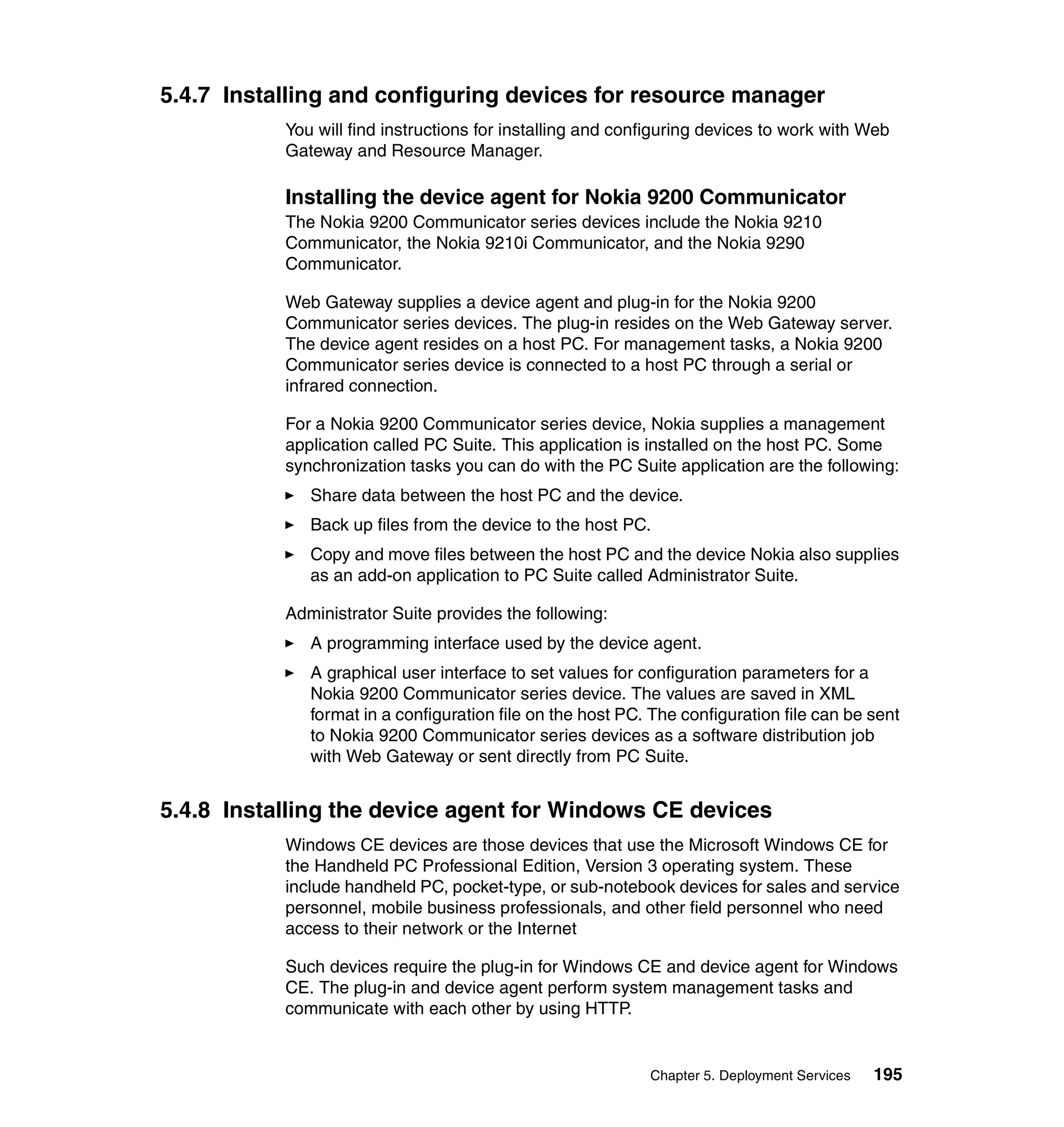 5.4.7 Installing and configuring devices for resource manager
           You will find instructions for installing and configuring devices to work with Web
           Gateway and Resource Manager.

           Installing the device agent for Nokia 9200 Communicator
           The Nokia 9200 Communicator series devices include the Nokia 9210
           Communicator, the Nokia 9210i Communicator, and the Nokia 9290
           Communicator.

           Web Gateway supplies a device agent and plug-in for the Nokia 9200
           Communicator series devices. The plug-in resides on the Web Gateway server.
           The device agent resides on a host PC. For management tasks, a Nokia 9200
           Communicator series device is connected to a host PC through a serial or
           infrared connection.

           For a Nokia 9200 Communicator series device, Nokia supplies a management
           application called PC Suite. This application is installed on the host PC. Some
           synchronization tasks you can do with the PC Suite application are the following:
              Share data between the host PC and the device.
              Back up files from the device to the host PC.
              Copy and move files between the host PC and the device Nokia also supplies
              as an add-on application to PC Suite called Administrator Suite.

           Administrator Suite provides the following:
              A programming interface used by the device agent.
              A graphical user interface to set values for configuration parameters for a
              Nokia 9200 Communicator series device. The values are saved in XML
              format in a configuration file on the host PC. The configuration file can be sent
              to Nokia 9200 Communicator series devices as a software distribution job
              with Web Gateway or sent directly from PC Suite.


5.4.8 Installing the device agent for Windows CE devices
           Windows CE devices are those devices that use the Microsoft Windows CE for
           the Handheld PC Professional Edition, Version 3 operating system. These
           include handheld PC, pocket-type, or sub-notebook devices for sales and service
           personnel, mobile business professionals, and other field personnel who need
           access to their network or the Internet

           Such devices require the plug-in for Windows CE and device agent for Windows
           CE. The plug-in and device agent perform system management tasks and
           communicate with each other by using HTTP.


                                                            Chapter 5. Deployment Services   195
 