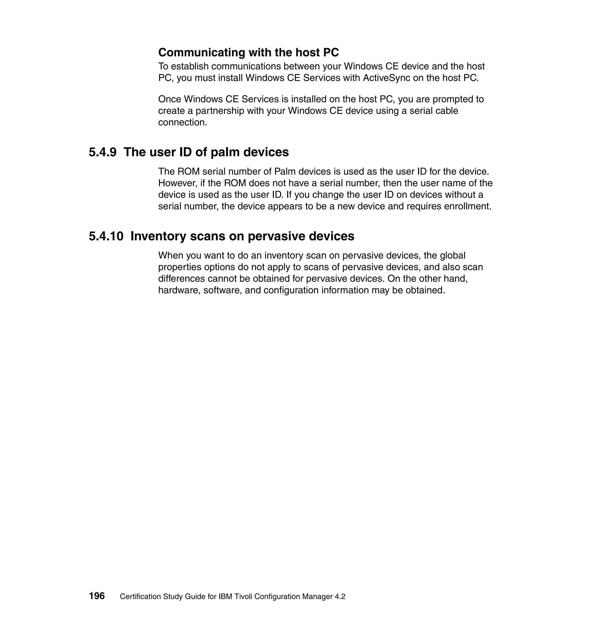 Communicating with the host PC
                 To establish communications between your Windows CE device and the host
                 PC, you must install Windows CE Services with ActiveSync on the host PC.

                 Once Windows CE Services is installed on the host PC, you are prompted to
                 create a partnership with your Windows CE device using a serial cable
                 connection.


5.4.9 The user ID of palm devices
                 The ROM serial number of Palm devices is used as the user ID for the device.
                 However, if the ROM does not have a serial number, then the user name of the
                 device is used as the user ID. If you change the user ID on devices without a
                 serial number, the device appears to be a new device and requires enrollment.


5.4.10 Inventory scans on pervasive devices
                 When you want to do an inventory scan on pervasive devices, the global
                 properties options do not apply to scans of pervasive devices, and also scan
                 differences cannot be obtained for pervasive devices. On the other hand,
                 hardware, software, and configuration information may be obtained.




196   Certification Study Guide for IBM Tivoli Configuration Manager 4.2
 