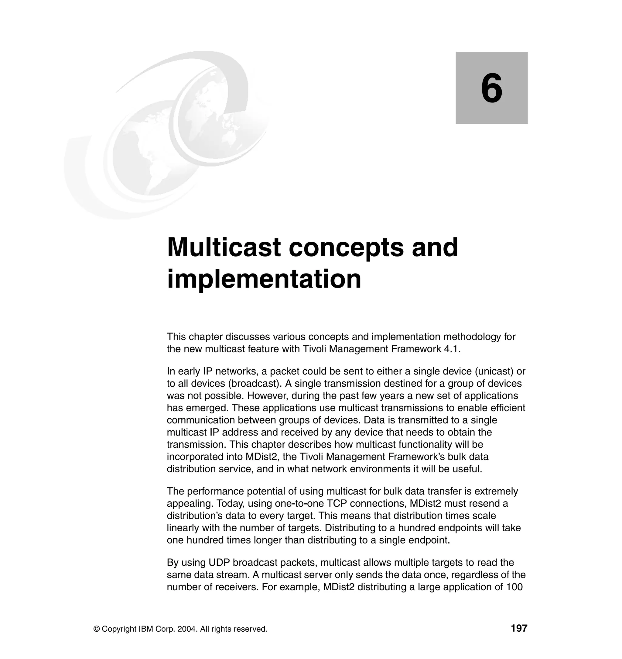 6


    Chapter 6.      Multicast concepts and
                    implementation
                    This chapter discusses various concepts and implementation methodology for
                    the new multicast feature with Tivoli Management Framework 4.1.

                    In early IP networks, a packet could be sent to either a single device (unicast) or
                    to all devices (broadcast). A single transmission destined for a group of devices
                    was not possible. However, during the past few years a new set of applications
                    has emerged. These applications use multicast transmissions to enable efficient
                    communication between groups of devices. Data is transmitted to a single
                    multicast IP address and received by any device that needs to obtain the
                    transmission. This chapter describes how multicast functionality will be
                    incorporated into MDist2, the Tivoli Management Framework’s bulk data
                    distribution service, and in what network environments it will be useful.

                    The performance potential of using multicast for bulk data transfer is extremely
                    appealing. Today, using one-to-one TCP connections, MDist2 must resend a
                    distribution’s data to every target. This means that distribution times scale
                    linearly with the number of targets. Distributing to a hundred endpoints will take
                    one hundred times longer than distributing to a single endpoint.

                    By using UDP broadcast packets, multicast allows multiple targets to read the
                    same data stream. A multicast server only sends the data once, regardless of the
                    number of receivers. For example, MDist2 distributing a large application of 100



© Copyright IBM Corp. 2004. All rights reserved.                                                   197
 