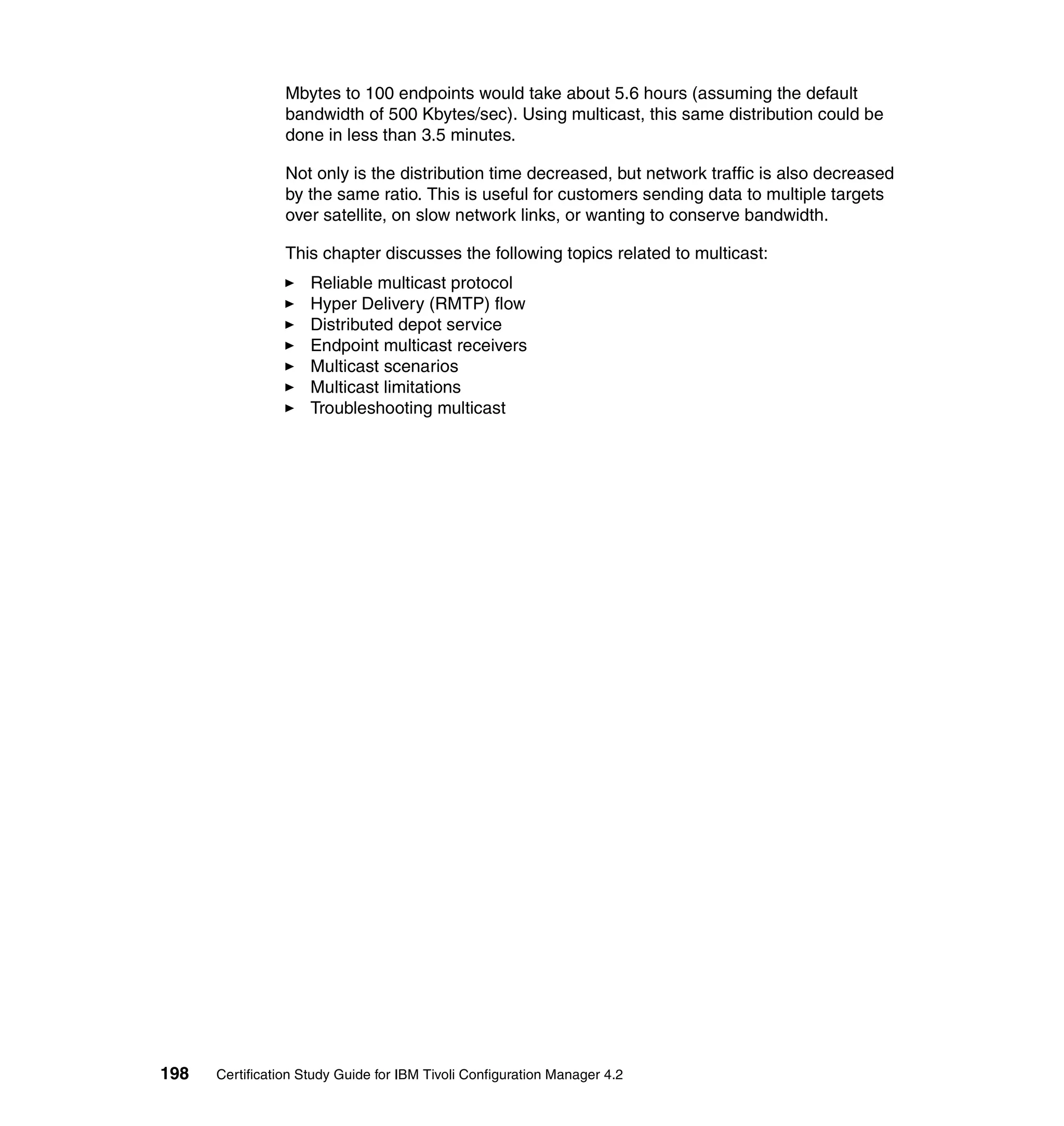 Mbytes to 100 endpoints would take about 5.6 hours (assuming the default
                 bandwidth of 500 Kbytes/sec). Using multicast, this same distribution could be
                 done in less than 3.5 minutes.

                 Not only is the distribution time decreased, but network traffic is also decreased
                 by the same ratio. This is useful for customers sending data to multiple targets
                 over satellite, on slow network links, or wanting to conserve bandwidth.

                 This chapter discusses the following topics related to multicast:
                     Reliable multicast protocol
                     Hyper Delivery (RMTP) flow
                     Distributed depot service
                     Endpoint multicast receivers
                     Multicast scenarios
                     Multicast limitations
                     Troubleshooting multicast




198   Certification Study Guide for IBM Tivoli Configuration Manager 4.2
 