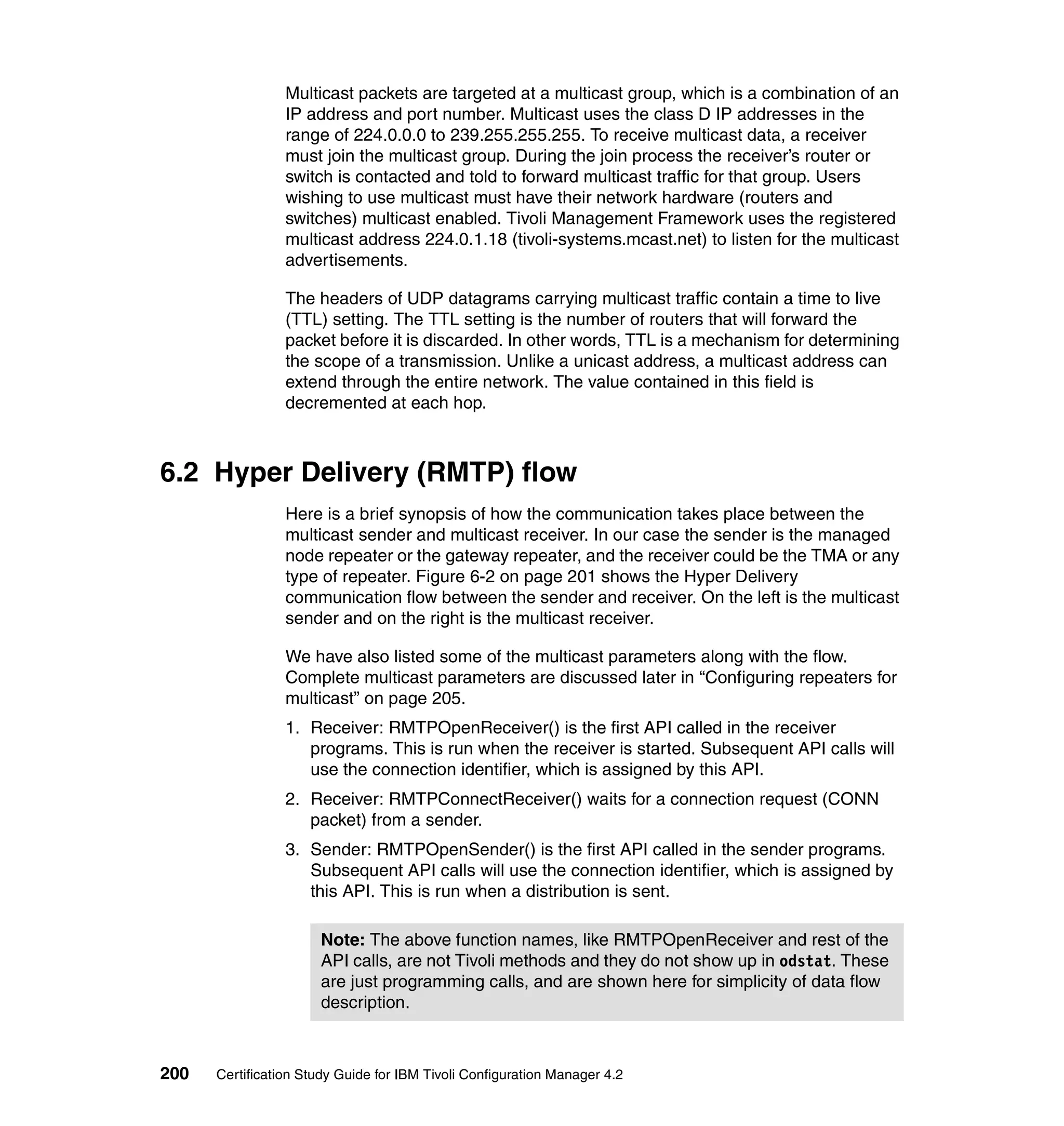 Multicast packets are targeted at a multicast group, which is a combination of an
                 IP address and port number. Multicast uses the class D IP addresses in the
                 range of 224.0.0.0 to 239.255.255.255. To receive multicast data, a receiver
                 must join the multicast group. During the join process the receiver’s router or
                 switch is contacted and told to forward multicast traffic for that group. Users
                 wishing to use multicast must have their network hardware (routers and
                 switches) multicast enabled. Tivoli Management Framework uses the registered
                 multicast address 224.0.1.18 (tivoli-systems.mcast.net) to listen for the multicast
                 advertisements.

                 The headers of UDP datagrams carrying multicast traffic contain a time to live
                 (TTL) setting. The TTL setting is the number of routers that will forward the
                 packet before it is discarded. In other words, TTL is a mechanism for determining
                 the scope of a transmission. Unlike a unicast address, a multicast address can
                 extend through the entire network. The value contained in this field is
                 decremented at each hop.



6.2 Hyper Delivery (RMTP) flow
                 Here is a brief synopsis of how the communication takes place between the
                 multicast sender and multicast receiver. In our case the sender is the managed
                 node repeater or the gateway repeater, and the receiver could be the TMA or any
                 type of repeater. Figure 6-2 on page 201 shows the Hyper Delivery
                 communication flow between the sender and receiver. On the left is the multicast
                 sender and on the right is the multicast receiver.

                 We have also listed some of the multicast parameters along with the flow.
                 Complete multicast parameters are discussed later in “Configuring repeaters for
                 multicast” on page 205.
                 1. Receiver: RMTPOpenReceiver() is the first API called in the receiver
                    programs. This is run when the receiver is started. Subsequent API calls will
                    use the connection identifier, which is assigned by this API.
                 2. Receiver: RMTPConnectReceiver() waits for a connection request (CONN
                    packet) from a sender.
                 3. Sender: RMTPOpenSender() is the first API called in the sender programs.
                    Subsequent API calls will use the connection identifier, which is assigned by
                    this API. This is run when a distribution is sent.

                      Note: The above function names, like RMTPOpenReceiver and rest of the
                      API calls, are not Tivoli methods and they do not show up in odstat. These
                      are just programming calls, and are shown here for simplicity of data flow
                      description.



200   Certification Study Guide for IBM Tivoli Configuration Manager 4.2
 