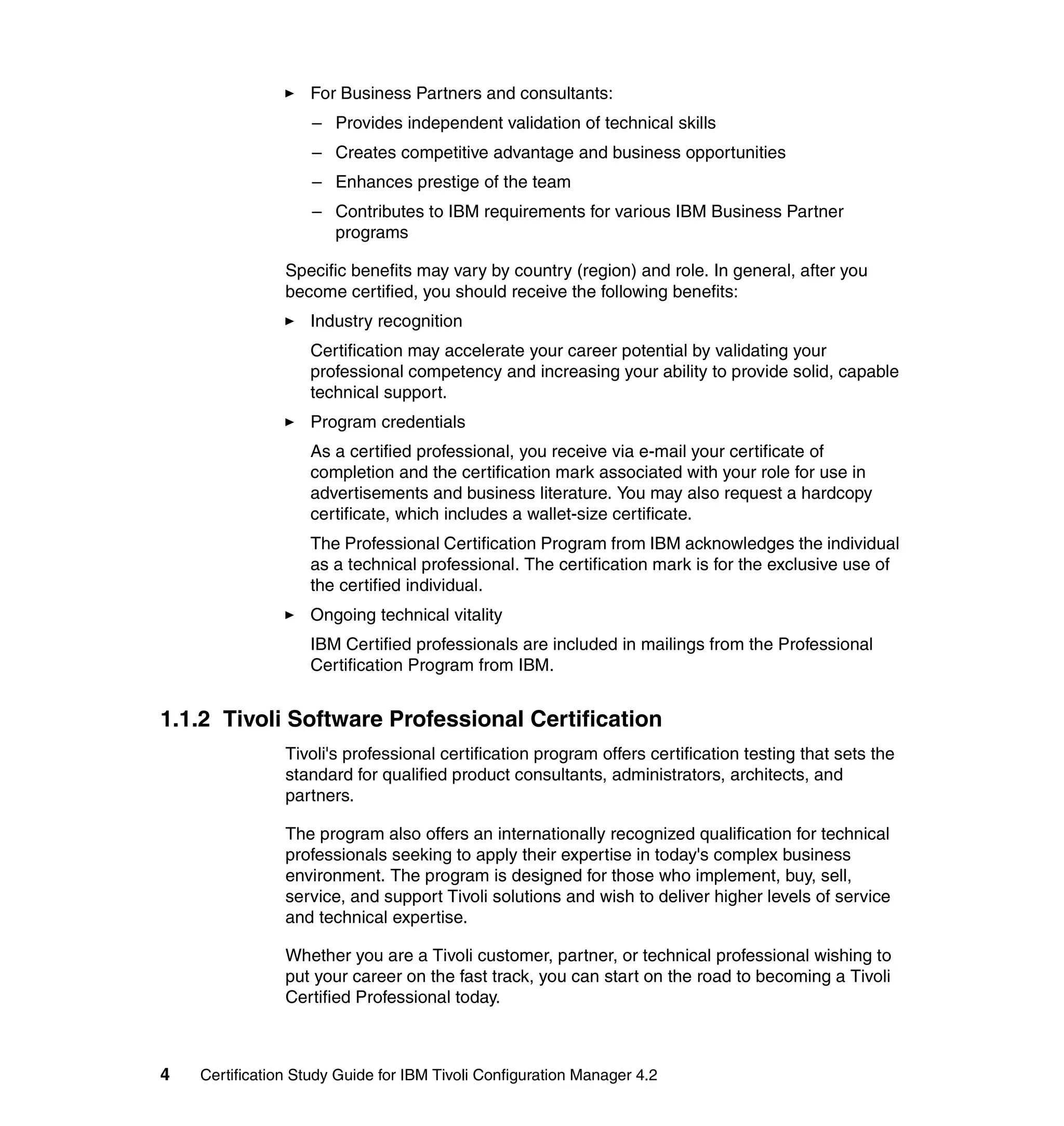 For Business Partners and consultants:
                    – Provides independent validation of technical skills
                    – Creates competitive advantage and business opportunities
                    – Enhances prestige of the team
                    – Contributes to IBM requirements for various IBM Business Partner
                      programs

                Specific benefits may vary by country (region) and role. In general, after you
                become certified, you should receive the following benefits:
                   Industry recognition
                   Certification may accelerate your career potential by validating your
                   professional competency and increasing your ability to provide solid, capable
                   technical support.
                   Program credentials
                   As a certified professional, you receive via e-mail your certificate of
                   completion and the certification mark associated with your role for use in
                   advertisements and business literature. You may also request a hardcopy
                   certificate, which includes a wallet-size certificate.
                   The Professional Certification Program from IBM acknowledges the individual
                   as a technical professional. The certification mark is for the exclusive use of
                   the certified individual.
                   Ongoing technical vitality
                   IBM Certified professionals are included in mailings from the Professional
                   Certification Program from IBM.


1.1.2 Tivoli Software Professional Certification
                Tivoli's professional certification program offers certification testing that sets the
                standard for qualified product consultants, administrators, architects, and
                partners.

                The program also offers an internationally recognized qualification for technical
                professionals seeking to apply their expertise in today's complex business
                environment. The program is designed for those who implement, buy, sell,
                service, and support Tivoli solutions and wish to deliver higher levels of service
                and technical expertise.

                Whether you are a Tivoli customer, partner, or technical professional wishing to
                put your career on the fast track, you can start on the road to becoming a Tivoli
                Certified Professional today.



4   Certification Study Guide for IBM Tivoli Configuration Manager 4.2
 