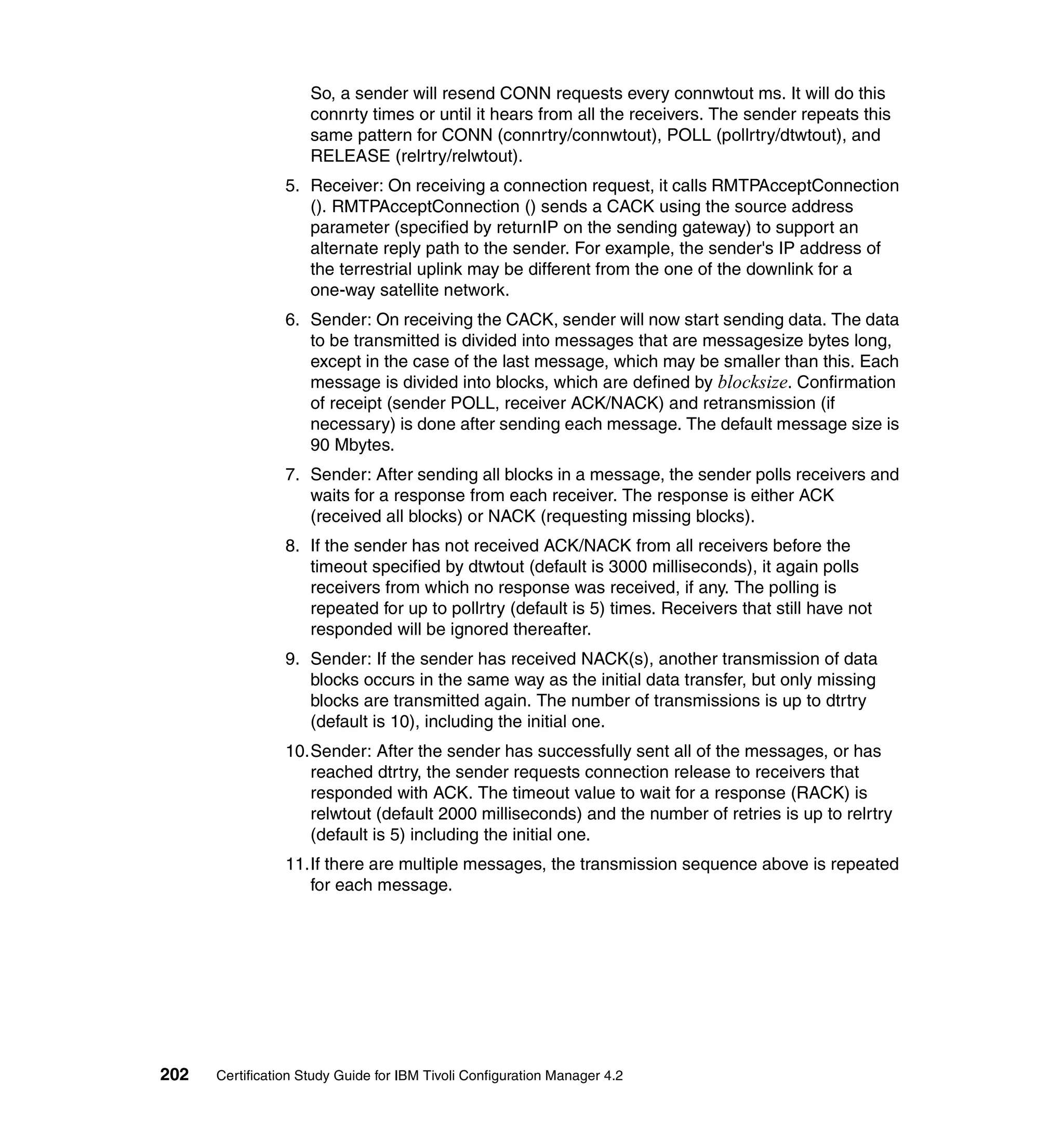 So, a sender will resend CONN requests every connwtout ms. It will do this
                     connrty times or until it hears from all the receivers. The sender repeats this
                     same pattern for CONN (connrtry/connwtout), POLL (pollrtry/dtwtout), and
                     RELEASE (relrtry/relwtout).
                 5. Receiver: On receiving a connection request, it calls RMTPAcceptConnection
                    (). RMTPAcceptConnection () sends a CACK using the source address
                    parameter (specified by returnIP on the sending gateway) to support an
                    alternate reply path to the sender. For example, the sender's IP address of
                    the terrestrial uplink may be different from the one of the downlink for a
                    one-way satellite network.
                 6. Sender: On receiving the CACK, sender will now start sending data. The data
                    to be transmitted is divided into messages that are messagesize bytes long,
                    except in the case of the last message, which may be smaller than this. Each
                    message is divided into blocks, which are defined by blocksize. Confirmation
                    of receipt (sender POLL, receiver ACK/NACK) and retransmission (if
                    necessary) is done after sending each message. The default message size is
                    90 Mbytes.
                 7. Sender: After sending all blocks in a message, the sender polls receivers and
                    waits for a response from each receiver. The response is either ACK
                    (received all blocks) or NACK (requesting missing blocks).
                 8. If the sender has not received ACK/NACK from all receivers before the
                    timeout specified by dtwtout (default is 3000 milliseconds), it again polls
                    receivers from which no response was received, if any. The polling is
                    repeated for up to pollrtry (default is 5) times. Receivers that still have not
                    responded will be ignored thereafter.
                 9. Sender: If the sender has received NACK(s), another transmission of data
                    blocks occurs in the same way as the initial data transfer, but only missing
                    blocks are transmitted again. The number of transmissions is up to dtrtry
                    (default is 10), including the initial one.
                 10.Sender: After the sender has successfully sent all of the messages, or has
                    reached dtrtry, the sender requests connection release to receivers that
                    responded with ACK. The timeout value to wait for a response (RACK) is
                    relwtout (default 2000 milliseconds) and the number of retries is up to relrtry
                    (default is 5) including the initial one.
                 11.If there are multiple messages, the transmission sequence above is repeated
                    for each message.




202   Certification Study Guide for IBM Tivoli Configuration Manager 4.2
 