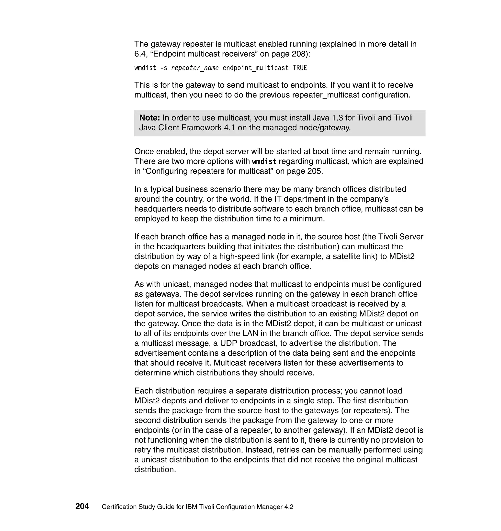 The gateway repeater is multicast enabled running (explained in more detail in
                 6.4, “Endpoint multicast receivers” on page 208):
                 wmdist -s repeater_name endpoint_multicast=TRUE

                 This is for the gateway to send multicast to endpoints. If you want it to receive
                 multicast, then you need to do the previous repeater_multicast configuration.

                  Note: In order to use multicast, you must install Java 1.3 for Tivoli and Tivoli
                  Java Client Framework 4.1 on the managed node/gateway.

                 Once enabled, the depot server will be started at boot time and remain running.
                 There are two more options with wmdist regarding multicast, which are explained
                 in “Configuring repeaters for multicast” on page 205.

                 In a typical business scenario there may be many branch offices distributed
                 around the country, or the world. If the IT department in the company’s
                 headquarters needs to distribute software to each branch office, multicast can be
                 employed to keep the distribution time to a minimum.

                 If each branch office has a managed node in it, the source host (the Tivoli Server
                 in the headquarters building that initiates the distribution) can multicast the
                 distribution by way of a high-speed link (for example, a satellite link) to MDist2
                 depots on managed nodes at each branch office.

                 As with unicast, managed nodes that multicast to endpoints must be configured
                 as gateways. The depot services running on the gateway in each branch office
                 listen for multicast broadcasts. When a multicast broadcast is received by a
                 depot service, the service writes the distribution to an existing MDist2 depot on
                 the gateway. Once the data is in the MDist2 depot, it can be multicast or unicast
                 to all of its endpoints over the LAN in the branch office. The depot service sends
                 a multicast message, a UDP broadcast, to advertise the distribution. The
                 advertisement contains a description of the data being sent and the endpoints
                 that should receive it. Multicast receivers listen for these advertisements to
                 determine which distributions they should receive.

                 Each distribution requires a separate distribution process; you cannot load
                 MDist2 depots and deliver to endpoints in a single step. The first distribution
                 sends the package from the source host to the gateways (or repeaters). The
                 second distribution sends the package from the gateway to one or more
                 endpoints (or in the case of a repeater, to another gateway). If an MDist2 depot is
                 not functioning when the distribution is sent to it, there is currently no provision to
                 retry the multicast distribution. Instead, retries can be manually performed using
                 a unicast distribution to the endpoints that did not receive the original multicast
                 distribution.



204   Certification Study Guide for IBM Tivoli Configuration Manager 4.2
 