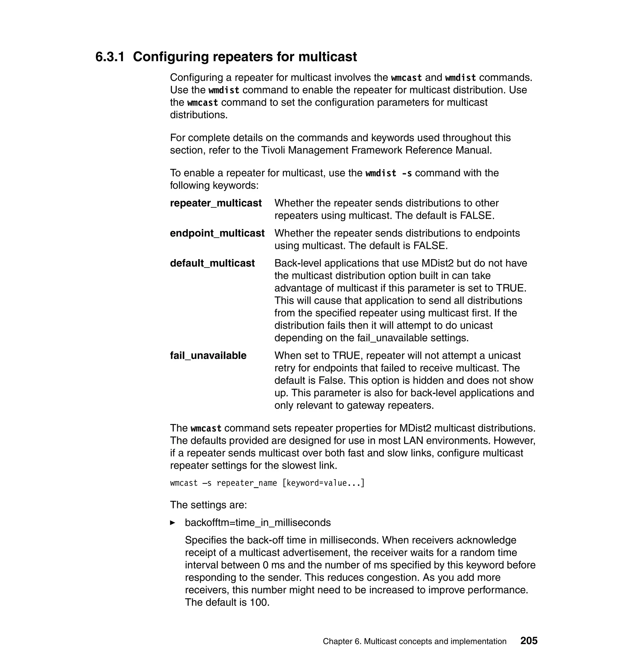 6.3.1 Configuring repeaters for multicast
           Configuring a repeater for multicast involves the wmcast and wmdist commands.
           Use the wmdist command to enable the repeater for multicast distribution. Use
           the wmcast command to set the configuration parameters for multicast
           distributions.

           For complete details on the commands and keywords used throughout this
           section, refer to the Tivoli Management Framework Reference Manual.

           To enable a repeater for multicast, use the wmdist -s command with the
           following keywords:
           repeater_multicast    Whether the repeater sends distributions to other
                                 repeaters using multicast. The default is FALSE.
           endpoint_multicast Whether the repeater sends distributions to endpoints
                              using multicast. The default is FALSE.
           default_multicast     Back-level applications that use MDist2 but do not have
                                 the multicast distribution option built in can take
                                 advantage of multicast if this parameter is set to TRUE.
                                 This will cause that application to send all distributions
                                 from the specified repeater using multicast first. If the
                                 distribution fails then it will attempt to do unicast
                                 depending on the fail_unavailable settings.
           fail_unavailable      When set to TRUE, repeater will not attempt a unicast
                                 retry for endpoints that failed to receive multicast. The
                                 default is False. This option is hidden and does not show
                                 up. This parameter is also for back-level applications and
                                 only relevant to gateway repeaters.

           The wmcast command sets repeater properties for MDist2 multicast distributions.
           The defaults provided are designed for use in most LAN environments. However,
           if a repeater sends multicast over both fast and slow links, configure multicast
           repeater settings for the slowest link.
           wmcast –s repeater_name [keyword=value...]

           The settings are:
              backofftm=time_in_milliseconds
              Specifies the back-off time in milliseconds. When receivers acknowledge
              receipt of a multicast advertisement, the receiver waits for a random time
              interval between 0 ms and the number of ms specified by this keyword before
              responding to the sender. This reduces congestion. As you add more
              receivers, this number might need to be increased to improve performance.
              The default is 100.


                                            Chapter 6. Multicast concepts and implementation   205
 