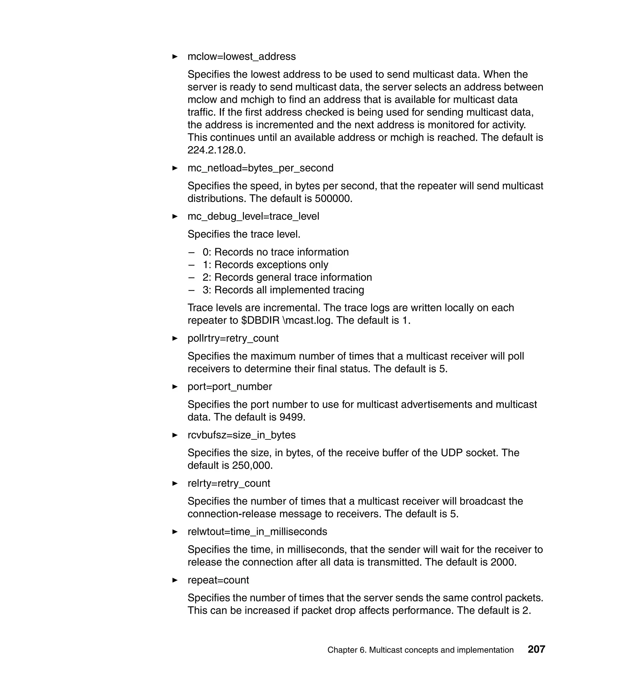 mclow=lowest_address
Specifies the lowest address to be used to send multicast data. When the
server is ready to send multicast data, the server selects an address between
mclow and mchigh to find an address that is available for multicast data
traffic. If the first address checked is being used for sending multicast data,
the address is incremented and the next address is monitored for activity.
This continues until an available address or mchigh is reached. The default is
224.2.128.0.
mc_netload=bytes_per_second
Specifies the speed, in bytes per second, that the repeater will send multicast
distributions. The default is 500000.
mc_debug_level=trace_level
Specifies the trace level.
–   0: Records no trace information
–   1: Records exceptions only
–   2: Records general trace information
–   3: Records all implemented tracing
Trace levels are incremental. The trace logs are written locally on each
repeater to $DBDIR mcast.log. The default is 1.
pollrtry=retry_count
Specifies the maximum number of times that a multicast receiver will poll
receivers to determine their final status. The default is 5.
port=port_number
Specifies the port number to use for multicast advertisements and multicast
data. The default is 9499.
rcvbufsz=size_in_bytes
Specifies the size, in bytes, of the receive buffer of the UDP socket. The
default is 250,000.
relrty=retry_count
Specifies the number of times that a multicast receiver will broadcast the
connection-release message to receivers. The default is 5.
relwtout=time_in_milliseconds
Specifies the time, in milliseconds, that the sender will wait for the receiver to
release the connection after all data is transmitted. The default is 2000.
repeat=count
Specifies the number of times that the server sends the same control packets.
This can be increased if packet drop affects performance. The default is 2.


                                Chapter 6. Multicast concepts and implementation   207
 