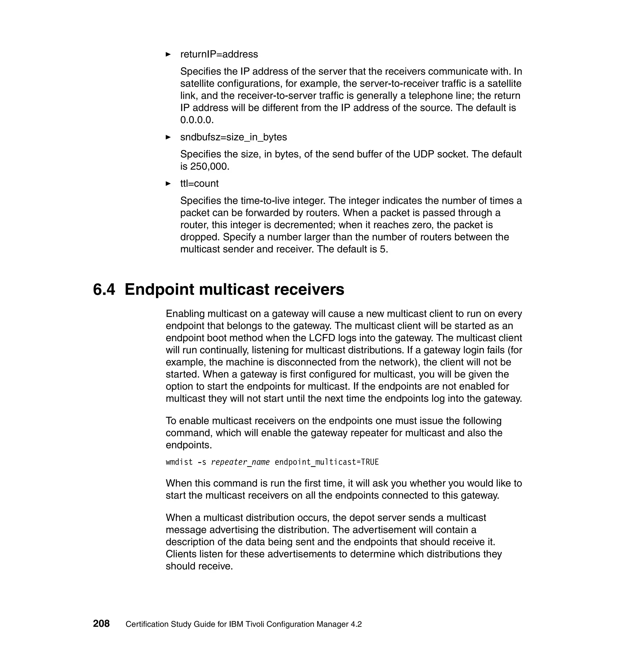 returnIP=address
                     Specifies the IP address of the server that the receivers communicate with. In
                     satellite configurations, for example, the server-to-receiver traffic is a satellite
                     link, and the receiver-to-server traffic is generally a telephone line; the return
                     IP address will be different from the IP address of the source. The default is
                     0.0.0.0.
                     sndbufsz=size_in_bytes
                     Specifies the size, in bytes, of the send buffer of the UDP socket. The default
                     is 250,000.
                     ttl=count
                     Specifies the time-to-live integer. The integer indicates the number of times a
                     packet can be forwarded by routers. When a packet is passed through a
                     router, this integer is decremented; when it reaches zero, the packet is
                     dropped. Specify a number larger than the number of routers between the
                     multicast sender and receiver. The default is 5.



6.4 Endpoint multicast receivers
                 Enabling multicast on a gateway will cause a new multicast client to run on every
                 endpoint that belongs to the gateway. The multicast client will be started as an
                 endpoint boot method when the LCFD logs into the gateway. The multicast client
                 will run continually, listening for multicast distributions. If a gateway login fails (for
                 example, the machine is disconnected from the network), the client will not be
                 started. When a gateway is first configured for multicast, you will be given the
                 option to start the endpoints for multicast. If the endpoints are not enabled for
                 multicast they will not start until the next time the endpoints log into the gateway.

                 To enable multicast receivers on the endpoints one must issue the following
                 command, which will enable the gateway repeater for multicast and also the
                 endpoints.
                 wmdist -s repeater_name endpoint_multicast=TRUE

                 When this command is run the first time, it will ask you whether you would like to
                 start the multicast receivers on all the endpoints connected to this gateway.

                 When a multicast distribution occurs, the depot server sends a multicast
                 message advertising the distribution. The advertisement will contain a
                 description of the data being sent and the endpoints that should receive it.
                 Clients listen for these advertisements to determine which distributions they
                 should receive.




208   Certification Study Guide for IBM Tivoli Configuration Manager 4.2
 