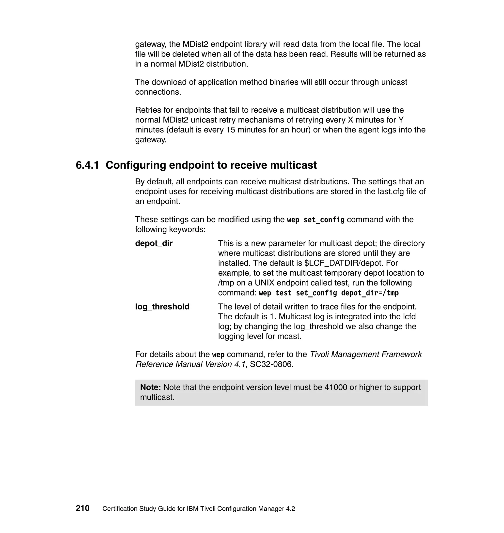 gateway, the MDist2 endpoint library will read data from the local file. The local
                 file will be deleted when all of the data has been read. Results will be returned as
                 in a normal MDist2 distribution.

                 The download of application method binaries will still occur through unicast
                 connections.

                 Retries for endpoints that fail to receive a multicast distribution will use the
                 normal MDist2 unicast retry mechanisms of retrying every X minutes for Y
                 minutes (default is every 15 minutes for an hour) or when the agent logs into the
                 gateway.


6.4.1 Configuring endpoint to receive multicast
                 By default, all endpoints can receive multicast distributions. The settings that an
                 endpoint uses for receiving multicast distributions are stored in the last.cfg file of
                 an endpoint.

                 These settings can be modified using the wep set_config command with the
                 following keywords:
                 depot_dir                   This is a new parameter for multicast depot; the directory
                                             where multicast distributions are stored until they are
                                             installed. The default is $LCF_DATDIR/depot. For
                                             example, to set the multicast temporary depot location to
                                             /tmp on a UNIX endpoint called test, run the following
                                             command: wep test set_config depot_dir=/tmp
                 log_threshold               The level of detail written to trace files for the endpoint.
                                             The default is 1. Multicast log is integrated into the lcfd
                                             log; by changing the log_threshold we also change the
                                             logging level for mcast.

                 For details about the wep command, refer to the Tivoli Management Framework
                 Reference Manual Version 4.1, SC32-0806.

                  Note: Note that the endpoint version level must be 41000 or higher to support
                  multicast.




210   Certification Study Guide for IBM Tivoli Configuration Manager 4.2
 