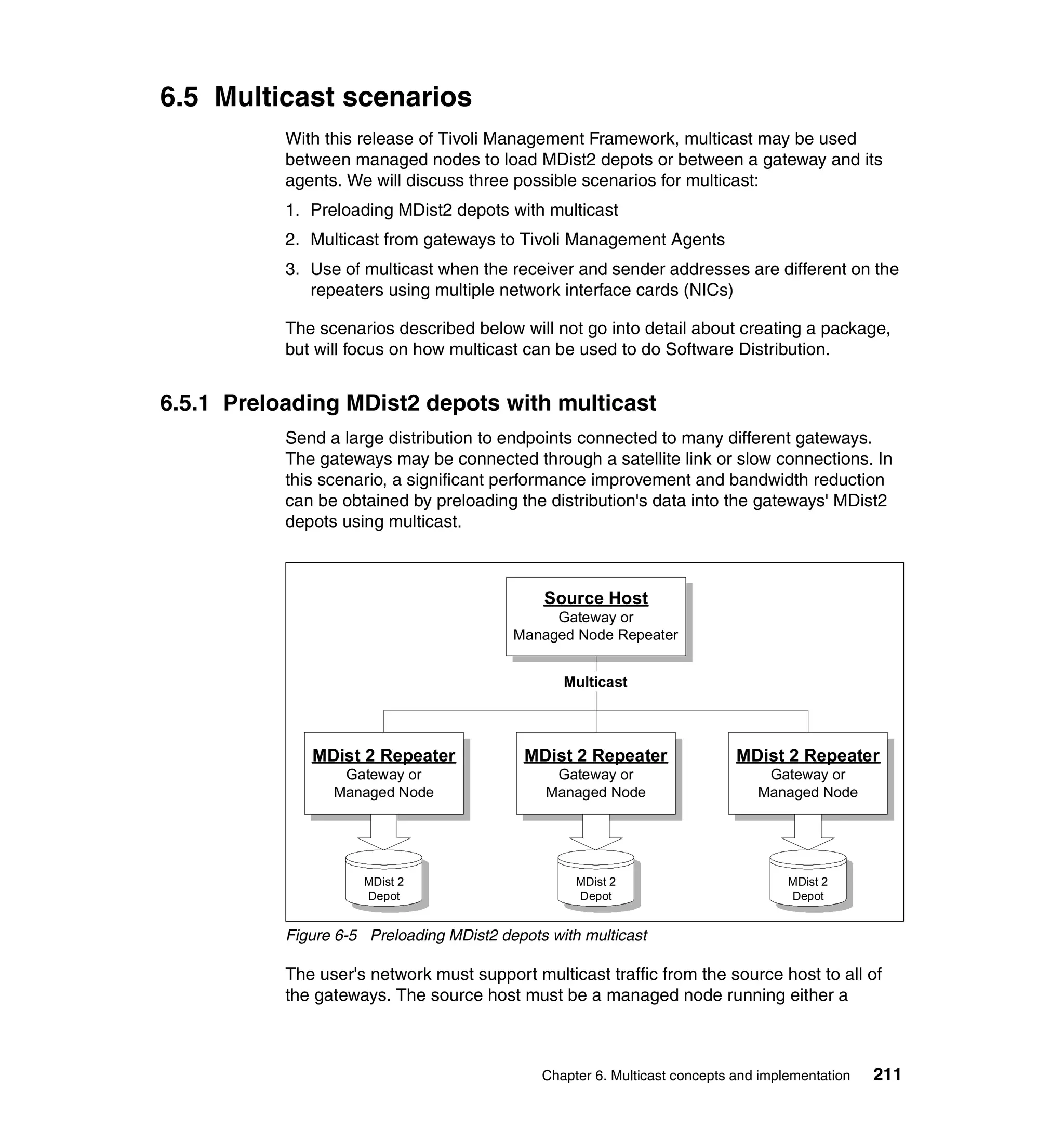 6.5 Multicast scenarios
           With this release of Tivoli Management Framework, multicast may be used
           between managed nodes to load MDist2 depots or between a gateway and its
           agents. We will discuss three possible scenarios for multicast:
           1. Preloading MDist2 depots with multicast
           2. Multicast from gateways to Tivoli Management Agents
           3. Use of multicast when the receiver and sender addresses are different on the
              repeaters using multiple network interface cards (NICs)

           The scenarios described below will not go into detail about creating a package,
           but will focus on how multicast can be used to do Software Distribution.


6.5.1 Preloading MDist2 depots with multicast
           Send a large distribution to endpoints connected to many different gateways.
           The gateways may be connected through a satellite link or slow connections. In
           this scenario, a significant performance improvement and bandwidth reduction
           can be obtained by preloading the distribution's data into the gateways' MDist2
           depots using multicast.



                                              Source Host
                                               Gateway or
                                          Managed Node Repeater


                                                 Multicast




              MDist 2 Repeater              MDist 2 Repeater                MDist 2 Repeater
                  Gateway or                    Gateway or                      Gateway or
                 Managed Node                  Managed Node                    Managed Node




                     MDist 2                       MDist 2                          MDist 2
                     Depot                         Depot                            Depot


           Figure 6-5 Preloading MDist2 depots with multicast

           The user's network must support multicast traffic from the source host to all of
           the gateways. The source host must be a managed node running either a



                                              Chapter 6. Multicast concepts and implementation   211
 