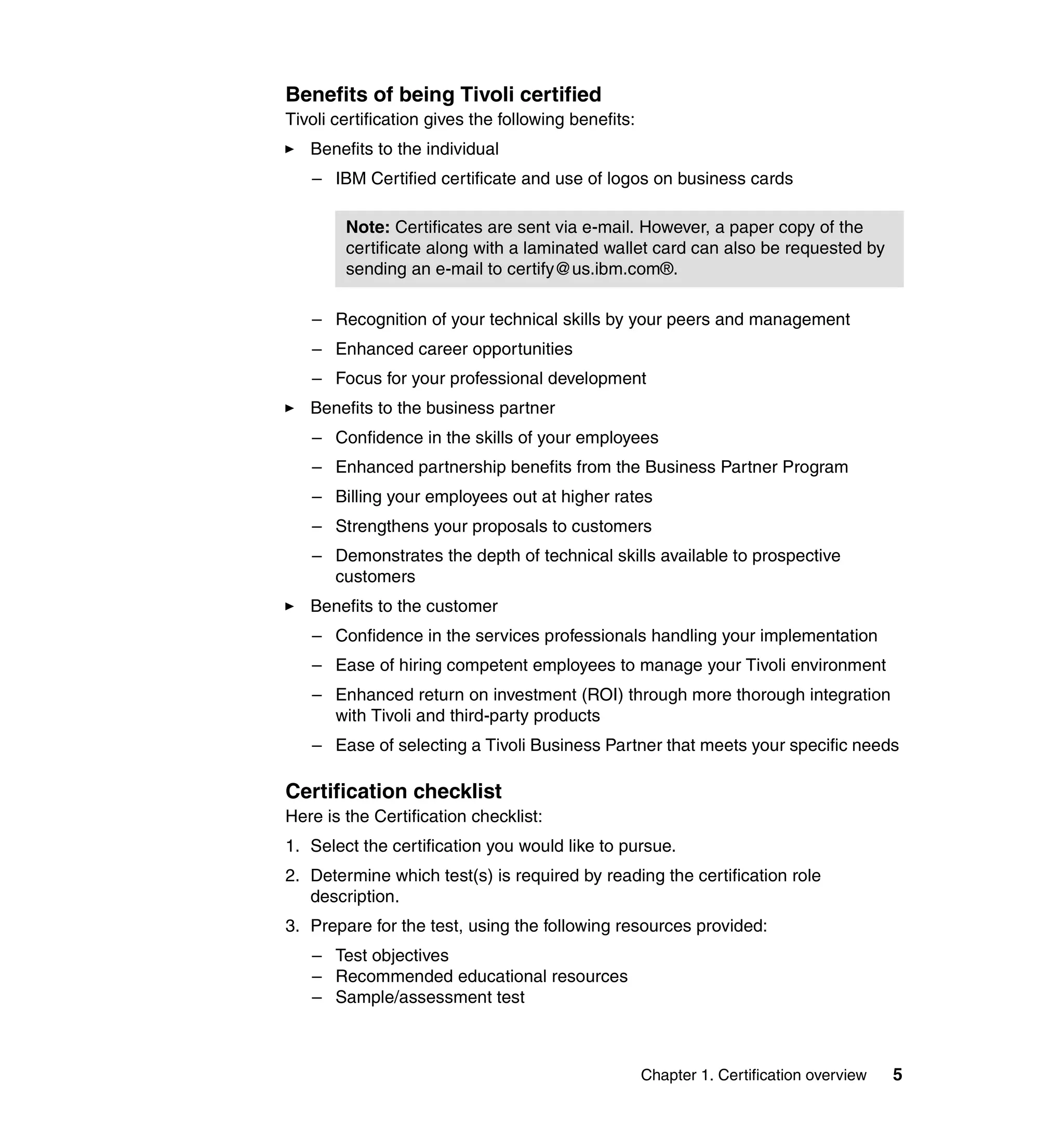 Benefits of being Tivoli certified
Tivoli certification gives the following benefits:
   Benefits to the individual
   – IBM Certified certificate and use of logos on business cards

        Note: Certificates are sent via e-mail. However, a paper copy of the
        certificate along with a laminated wallet card can also be requested by
        sending an e-mail to certify@us.ibm.com®.

   – Recognition of your technical skills by your peers and management
   – Enhanced career opportunities
   – Focus for your professional development
   Benefits to the business partner
   – Confidence in the skills of your employees
   – Enhanced partnership benefits from the Business Partner Program
   – Billing your employees out at higher rates
   – Strengthens your proposals to customers
   – Demonstrates the depth of technical skills available to prospective
     customers
   Benefits to the customer
   – Confidence in the services professionals handling your implementation
   – Ease of hiring competent employees to manage your Tivoli environment
   – Enhanced return on investment (ROI) through more thorough integration
     with Tivoli and third-party products
   – Ease of selecting a Tivoli Business Partner that meets your specific needs

Certification checklist
Here is the Certification checklist:
1. Select the certification you would like to pursue.
2. Determine which test(s) is required by reading the certification role
   description.
3. Prepare for the test, using the following resources provided:
   – Test objectives
   – Recommended educational resources
   – Sample/assessment test



                                                     Chapter 1. Certification overview   5
 