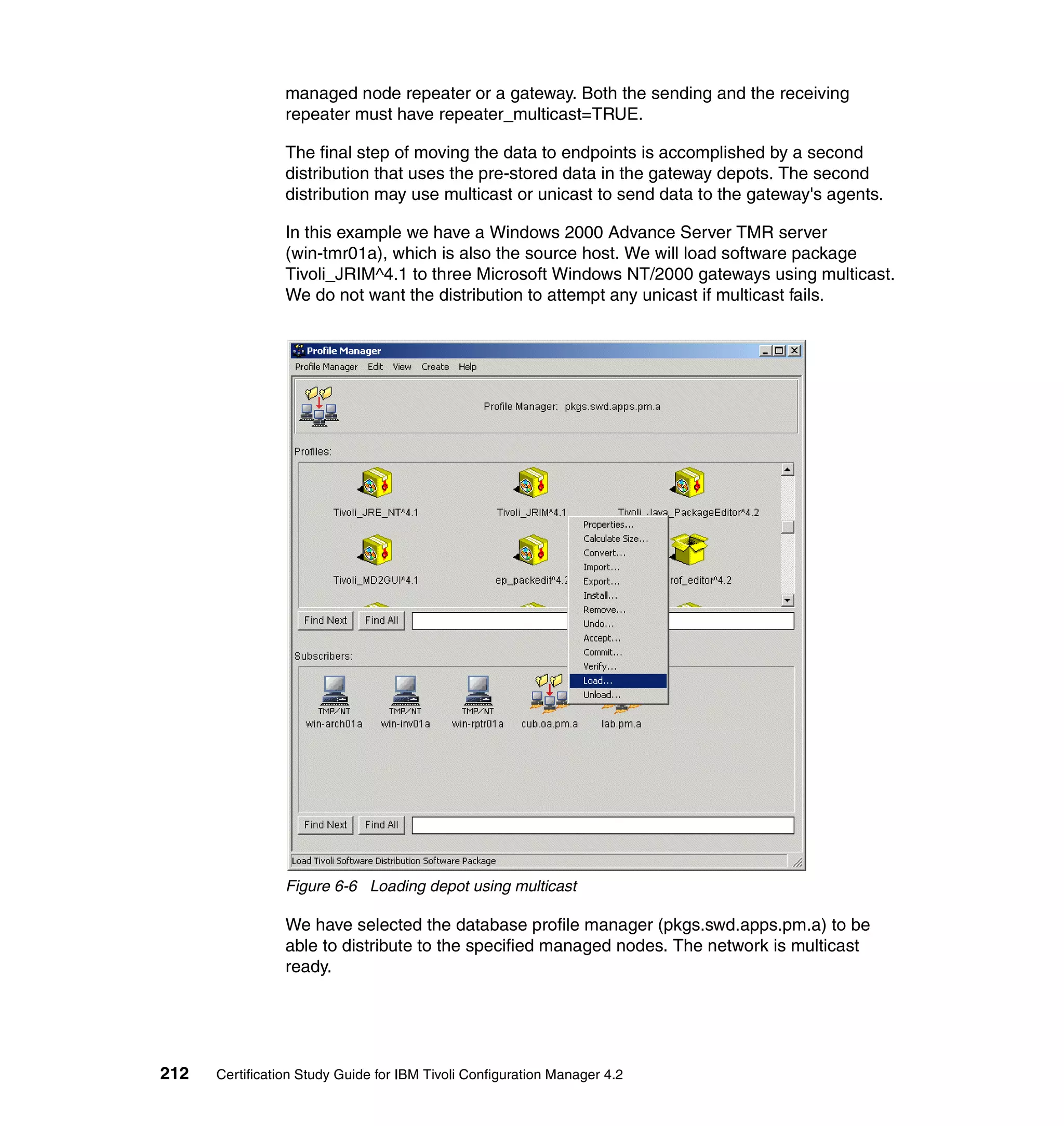 managed node repeater or a gateway. Both the sending and the receiving
                 repeater must have repeater_multicast=TRUE.

                 The final step of moving the data to endpoints is accomplished by a second
                 distribution that uses the pre-stored data in the gateway depots. The second
                 distribution may use multicast or unicast to send data to the gateway's agents.

                 In this example we have a Windows 2000 Advance Server TMR server
                 (win-tmr01a), which is also the source host. We will load software package
                 Tivoli_JRIM^4.1 to three Microsoft Windows NT/2000 gateways using multicast.
                 We do not want the distribution to attempt any unicast if multicast fails.




                 Figure 6-6 Loading depot using multicast

                 We have selected the database profile manager (pkgs.swd.apps.pm.a) to be
                 able to distribute to the specified managed nodes. The network is multicast
                 ready.




212   Certification Study Guide for IBM Tivoli Configuration Manager 4.2
 