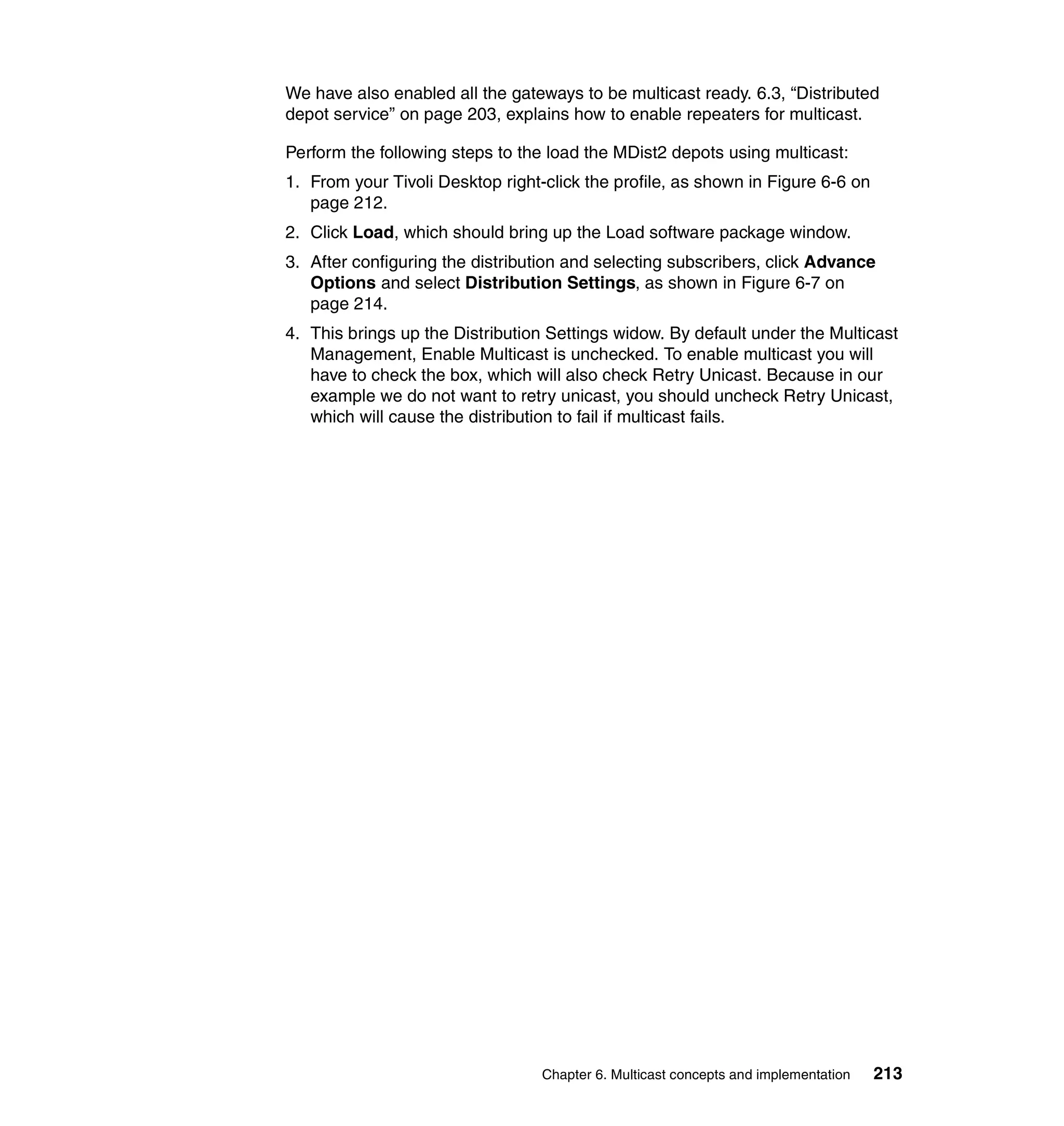 We have also enabled all the gateways to be multicast ready. 6.3, “Distributed
depot service” on page 203, explains how to enable repeaters for multicast.

Perform the following steps to the load the MDist2 depots using multicast:
1. From your Tivoli Desktop right-click the profile, as shown in Figure 6-6 on
   page 212.
2. Click Load, which should bring up the Load software package window.
3. After configuring the distribution and selecting subscribers, click Advance
   Options and select Distribution Settings, as shown in Figure 6-7 on
   page 214.
4. This brings up the Distribution Settings widow. By default under the Multicast
   Management, Enable Multicast is unchecked. To enable multicast you will
   have to check the box, which will also check Retry Unicast. Because in our
   example we do not want to retry unicast, you should uncheck Retry Unicast,
   which will cause the distribution to fail if multicast fails.




                                  Chapter 6. Multicast concepts and implementation   213
 