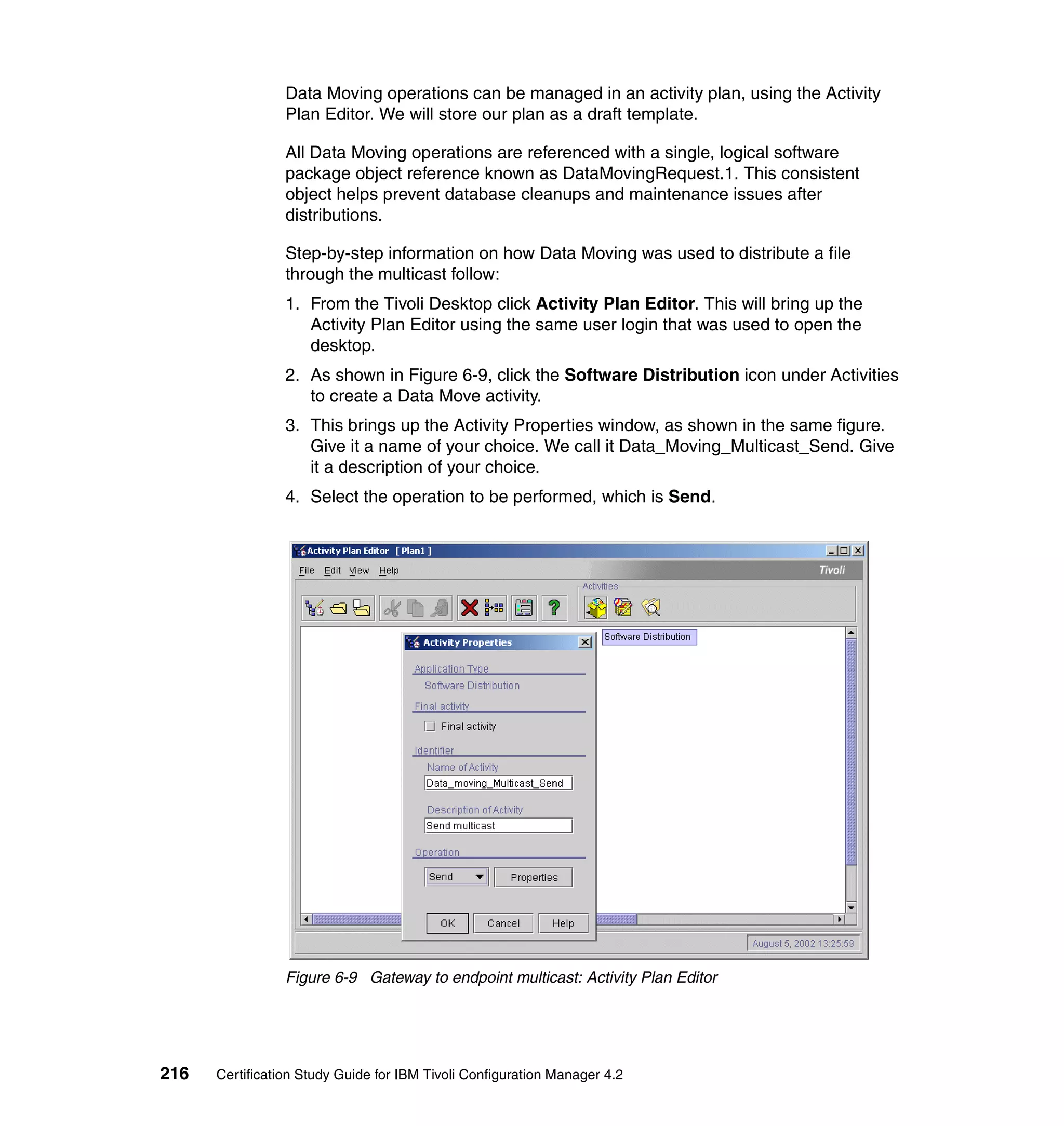 Data Moving operations can be managed in an activity plan, using the Activity
                 Plan Editor. We will store our plan as a draft template.

                 All Data Moving operations are referenced with a single, logical software
                 package object reference known as DataMovingRequest.1. This consistent
                 object helps prevent database cleanups and maintenance issues after
                 distributions.

                 Step-by-step information on how Data Moving was used to distribute a file
                 through the multicast follow:
                 1. From the Tivoli Desktop click Activity Plan Editor. This will bring up the
                    Activity Plan Editor using the same user login that was used to open the
                    desktop.
                 2. As shown in Figure 6-9, click the Software Distribution icon under Activities
                    to create a Data Move activity.
                 3. This brings up the Activity Properties window, as shown in the same figure.
                    Give it a name of your choice. We call it Data_Moving_Multicast_Send. Give
                    it a description of your choice.
                 4. Select the operation to be performed, which is Send.




                 Figure 6-9 Gateway to endpoint multicast: Activity Plan Editor




216   Certification Study Guide for IBM Tivoli Configuration Manager 4.2
 