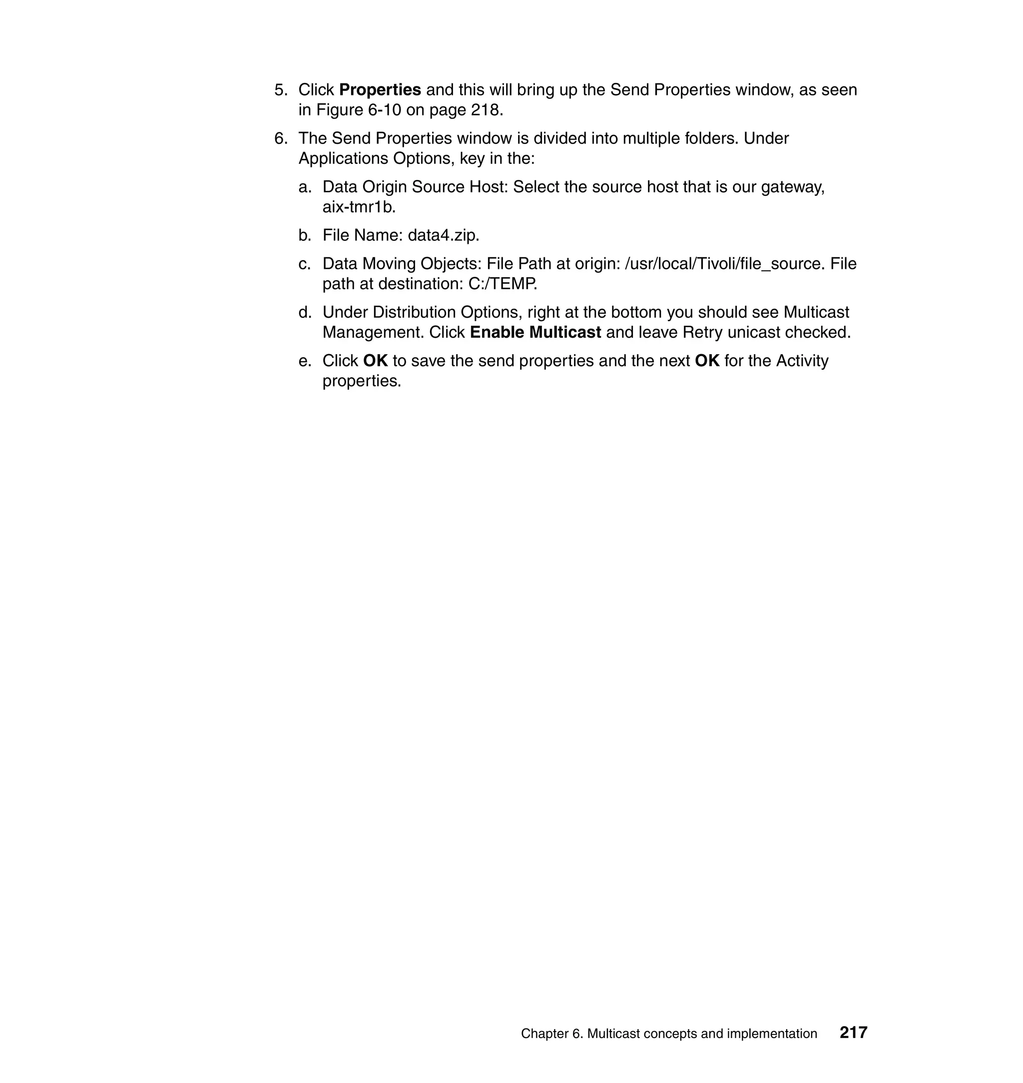 5. Click Properties and this will bring up the Send Properties window, as seen
   in Figure 6-10 on page 218.
6. The Send Properties window is divided into multiple folders. Under
   Applications Options, key in the:
   a. Data Origin Source Host: Select the source host that is our gateway,
      aix-tmr1b.
   b. File Name: data4.zip.
   c. Data Moving Objects: File Path at origin: /usr/local/Tivoli/file_source. File
      path at destination: C:/TEMP.
   d. Under Distribution Options, right at the bottom you should see Multicast
      Management. Click Enable Multicast and leave Retry unicast checked.
   e. Click OK to save the send properties and the next OK for the Activity
      properties.




                                  Chapter 6. Multicast concepts and implementation   217
 