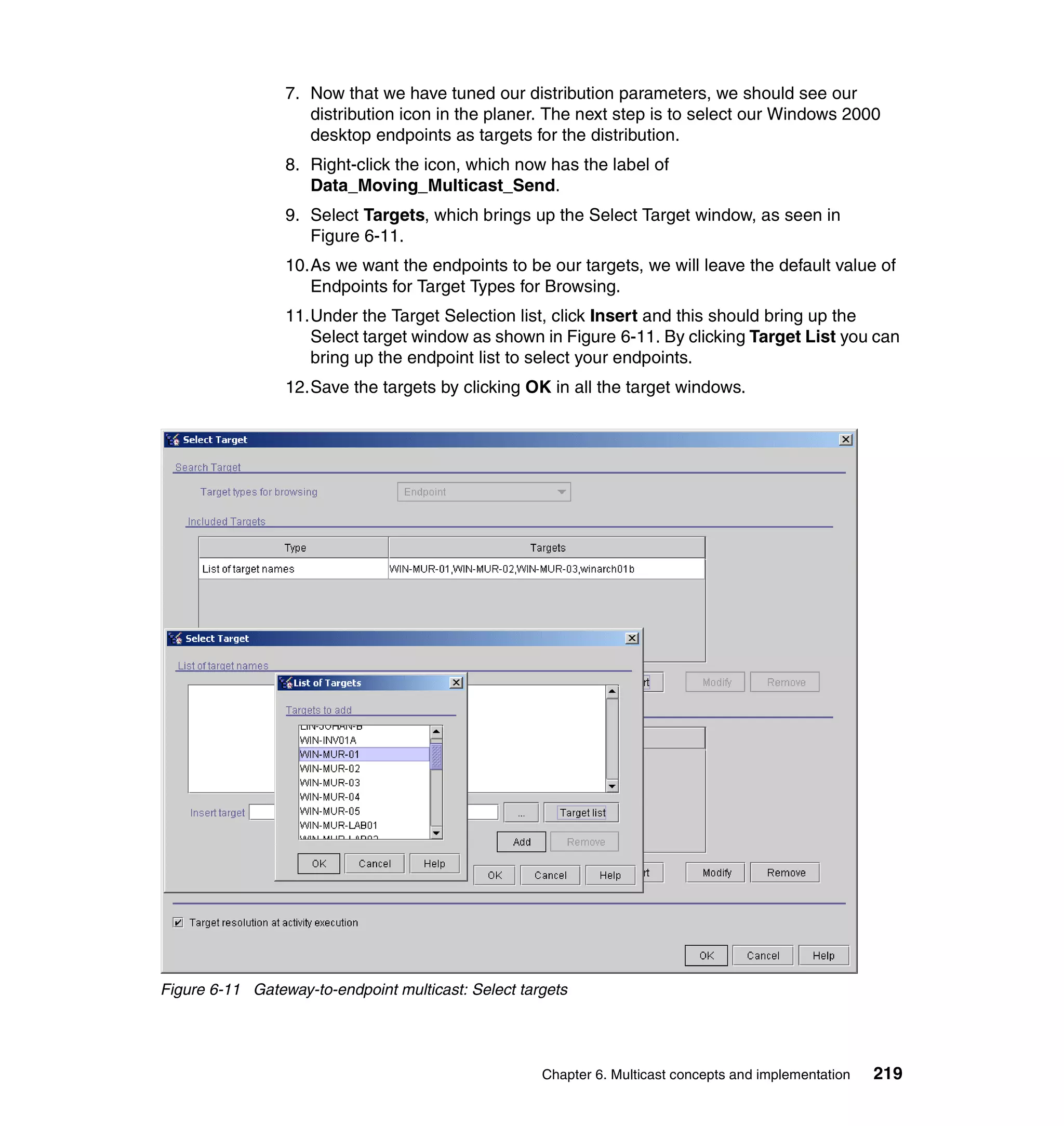 7. Now that we have tuned our distribution parameters, we should see our
                    distribution icon in the planer. The next step is to select our Windows 2000
                    desktop endpoints as targets for the distribution.
                 8. Right-click the icon, which now has the label of
                    Data_Moving_Multicast_Send.
                 9. Select Targets, which brings up the Select Target window, as seen in
                    Figure 6-11.
                 10.As we want the endpoints to be our targets, we will leave the default value of
                    Endpoints for Target Types for Browsing.
                 11.Under the Target Selection list, click Insert and this should bring up the
                    Select target window as shown in Figure 6-11. By clicking Target List you can
                    bring up the endpoint list to select your endpoints.
                 12.Save the targets by clicking OK in all the target windows.




Figure 6-11 Gateway-to-endpoint multicast: Select targets




                                                     Chapter 6. Multicast concepts and implementation   219
 