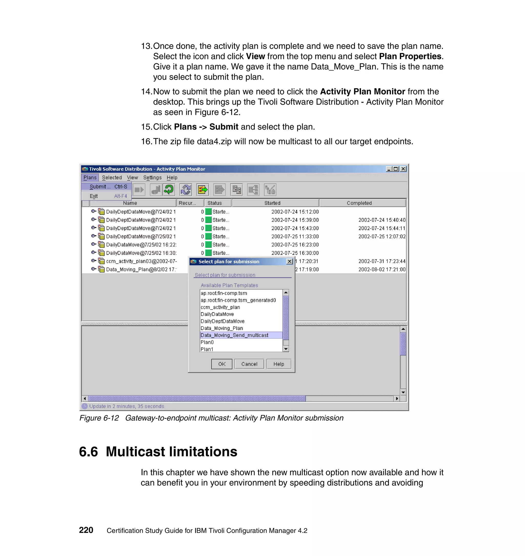 13.Once done, the activity plan is complete and we need to save the plan name.
                     Select the icon and click View from the top menu and select Plan Properties.
                     Give it a plan name. We gave it the name Data_Move_Plan. This is the name
                     you select to submit the plan.
                  14.Now to submit the plan we need to click the Activity Plan Monitor from the
                     desktop. This brings up the Tivoli Software Distribution - Activity Plan Monitor
                     as seen in Figure 6-12.
                  15.Click Plans -> Submit and select the plan.
                  16.The zip file data4.zip will now be multicast to all our target endpoints.




Figure 6-12 Gateway-to-endpoint multicast: Activity Plan Monitor submission



6.6 Multicast limitations
                  In this chapter we have shown the new multicast option now available and how it
                  can benefit you in your environment by speeding distributions and avoiding




220    Certification Study Guide for IBM Tivoli Configuration Manager 4.2
 