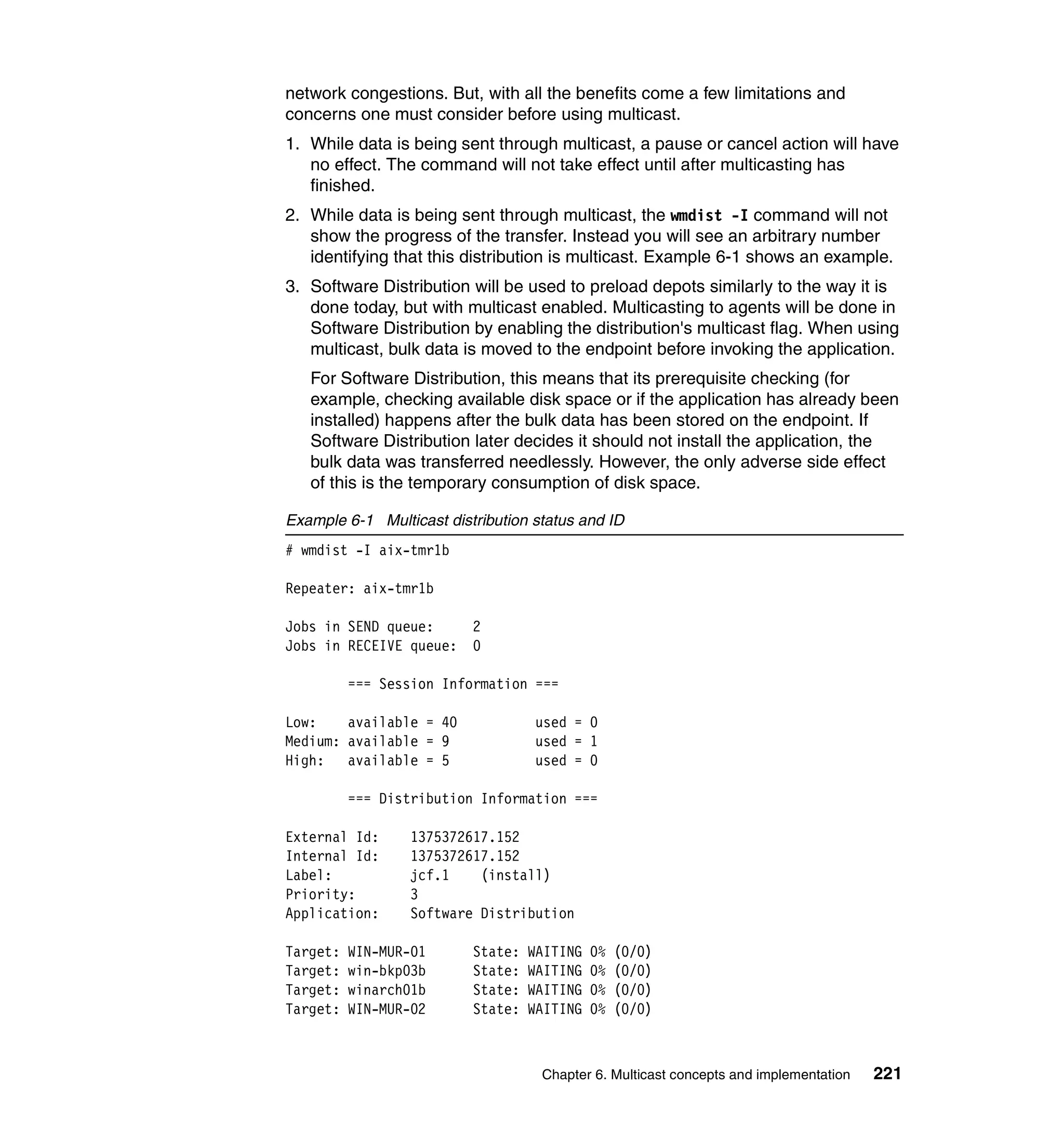 network congestions. But, with all the benefits come a few limitations and
concerns one must consider before using multicast.
1. While data is being sent through multicast, a pause or cancel action will have
   no effect. The command will not take effect until after multicasting has
   finished.
2. While data is being sent through multicast, the wmdist -I command will not
   show the progress of the transfer. Instead you will see an arbitrary number
   identifying that this distribution is multicast. Example 6-1 shows an example.
3. Software Distribution will be used to preload depots similarly to the way it is
   done today, but with multicast enabled. Multicasting to agents will be done in
   Software Distribution by enabling the distribution's multicast flag. When using
   multicast, bulk data is moved to the endpoint before invoking the application.
   For Software Distribution, this means that its prerequisite checking (for
   example, checking available disk space or if the application has already been
   installed) happens after the bulk data has been stored on the endpoint. If
   Software Distribution later decides it should not install the application, the
   bulk data was transferred needlessly. However, the only adverse side effect
   of this is the temporary consumption of disk space.

Example 6-1 Multicast distribution status and ID
# wmdist -I aix-tmr1b

Repeater: aix-tmr1b

Jobs in SEND queue:       2
Jobs in RECEIVE queue:    0

          === Session Information ===

Low:    available = 40             used = 0
Medium: available = 9              used = 1
High: available = 5                used = 0

          === Distribution Information ===

External Id:      1375372617.152
Internal Id:      1375372617.152
Label:            jcf.1    (install)
Priority:         3
Application:      Software Distribution

Target:   WIN-MUR-01      State:   WAITING   0%   (0/0)
Target:   win-bkp03b      State:   WAITING   0%   (0/0)
Target:   winarch01b      State:   WAITING   0%   (0/0)
Target:   WIN-MUR-02      State:   WAITING   0%   (0/0)



                                    Chapter 6. Multicast concepts and implementation   221
 