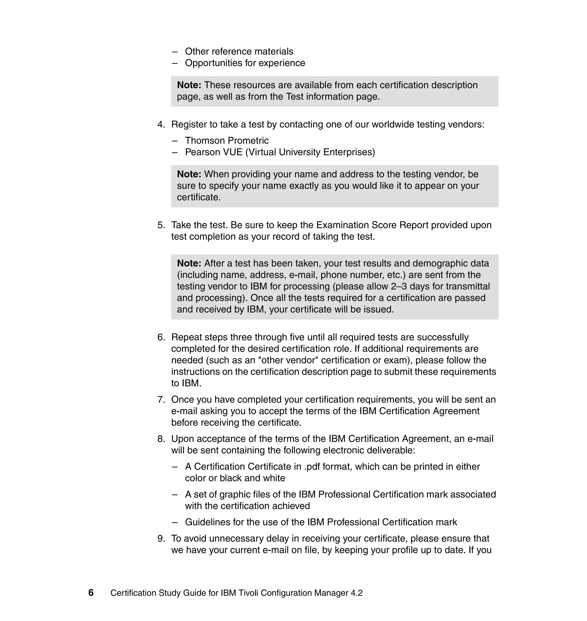 – Other reference materials
                    – Opportunities for experience

                     Note: These resources are available from each certification description
                     page, as well as from the Test information page.

                4. Register to take a test by contacting one of our worldwide testing vendors:
                    – Thomson Prometric
                    – Pearson VUE (Virtual University Enterprises)

                     Note: When providing your name and address to the testing vendor, be
                     sure to specify your name exactly as you would like it to appear on your
                     certificate.

                5. Take the test. Be sure to keep the Examination Score Report provided upon
                   test completion as your record of taking the test.

                     Note: After a test has been taken, your test results and demographic data
                     (including name, address, e-mail, phone number, etc.) are sent from the
                     testing vendor to IBM for processing (please allow 2–3 days for transmittal
                     and processing). Once all the tests required for a certification are passed
                     and received by IBM, your certificate will be issued.

                6. Repeat steps three through five until all required tests are successfully
                   completed for the desired certification role. If additional requirements are
                   needed (such as an "other vendor" certification or exam), please follow the
                   instructions on the certification description page to submit these requirements
                   to IBM.
                7. Once you have completed your certification requirements, you will be sent an
                   e-mail asking you to accept the terms of the IBM Certification Agreement
                   before receiving the certificate.
                8. Upon acceptance of the terms of the IBM Certification Agreement, an e-mail
                   will be sent containing the following electronic deliverable:
                    – A Certification Certificate in .pdf format, which can be printed in either
                      color or black and white
                    – A set of graphic files of the IBM Professional Certification mark associated
                      with the certification achieved
                    – Guidelines for the use of the IBM Professional Certification mark
                9. To avoid unnecessary delay in receiving your certificate, please ensure that
                   we have your current e-mail on file, by keeping your profile up to date. If you



6   Certification Study Guide for IBM Tivoli Configuration Manager 4.2
 